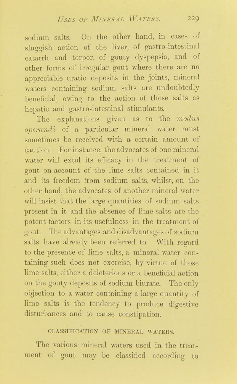 sodium salts. On the other hand, in cases of slusrffish action of the liver, of gastro-intestinal catarrh and torpor, of gouty dyspepsia, and of other forms of irregular gout where there arc no appreciable uratic deposits in the joints, mineral waters containing sodium salts are undoubtedly beneficial, owing to the action of those salts as hepatic and gastro-intestinal stimulants. The explanations given as to the modus operandi of a particular mineral water must sometimes be received with, a certain amount of caution. For instance, the advocates of one mineral water will extol its efficacy in the treatment of srout on account of the lime salts contained in it and its freedom irom sodium salts, whilst, on the other hand, the advocates of another mineral water will insist that the large quantities of sodium salts present in it and the absence of lime salts are the potent factors in its usefulness in the treatment of gout. The advantages and disadvantages of sodium salts have already been referred to. With, regard to the presence of lime salts, a mineral water con- taining such does not exercise, by virtue of those lime salts, either a deleterious or a beneficial action on the gouty deposits of sodium biurate. The only objection to a water containing a large quantity of lime salts is the tendency to produce digestive disturbances and to cause constipation. CLASSIFICATION OF MINERAL WATERS. The various mineral waters used in the treat- ment of gout may be classified according to