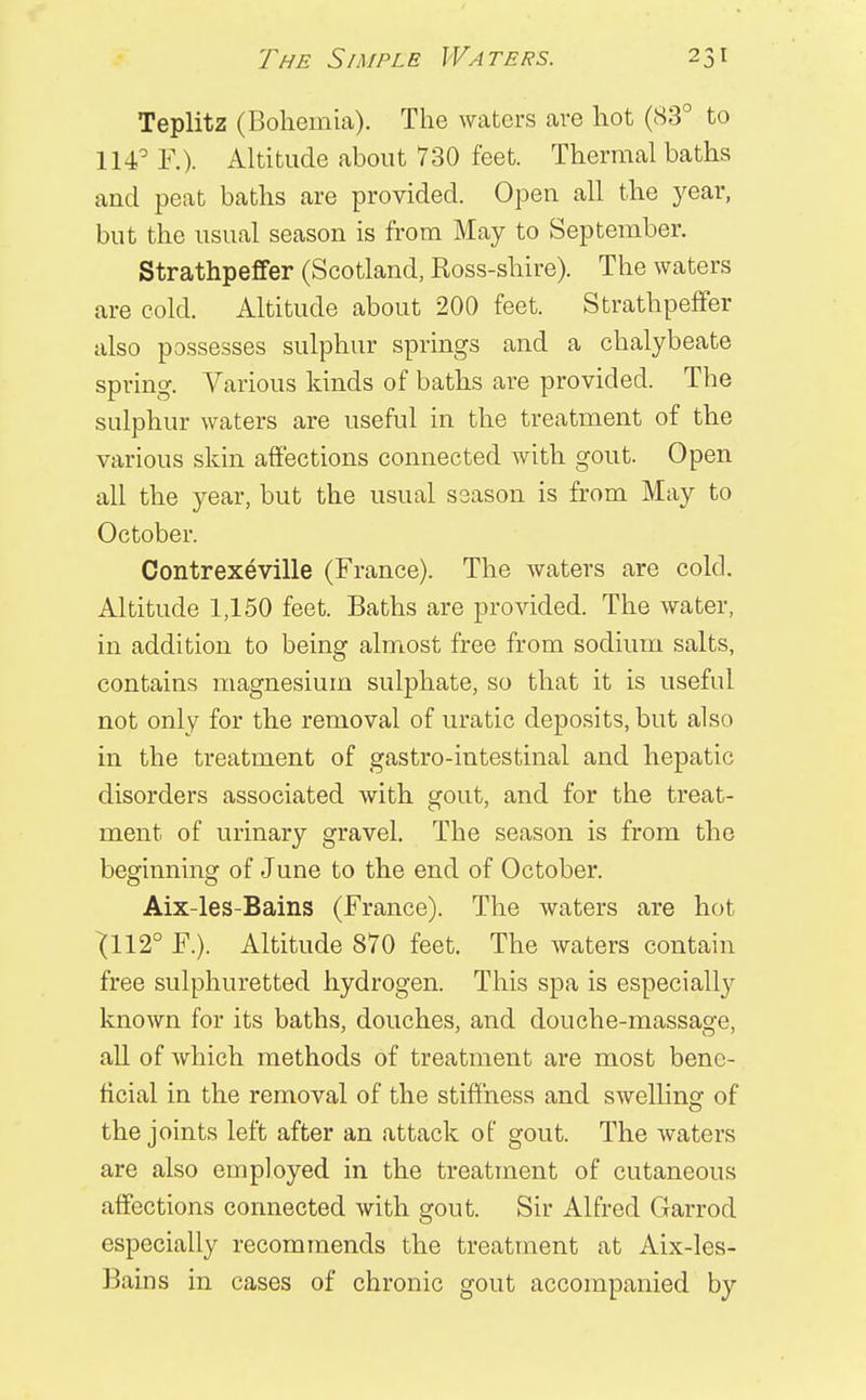 Teplitz (Bohemia). The waters are hot (83° to 114° F.). Altitude about 730 feet. Thermal baths and peat baths are provided. Open all the year, but the usual season is from May to September. Strathpeffer (Scotland, Ross-shire). The waters are cold. Altitude about 200 feet. Strathpeffer also possesses sulphur springs and a chalybeate spring. Various kinds of baths are provided. The sulphur waters are useful in the treatment of the various skin affections connected with gout. Open all the year, but the usual season is from May to October. Contrexeville (France). The waters are cold. Altitude 1,150 feet. Baths are provided. The water, in addition to being almost free from sodium salts, contains magnesium sulphate, so that it is useful not only for the removal of uratic deposits, but also in the treatment of gastro-intestinal and hepatic disorders associated with gout, and for the treat- ment of urinary gravel. The season is from the beginning of June to the end of October. Aix-les-Bains (France). The waters are hot ^112° F.). Altitude 870 feet. The waters contain free sulphuretted hydrogen. This spa is especially known for its baths, douches, and douche-massage, all of which methods of treatment are most bene- ficial in the removal of the stiffness and swelling of the joints left after an attack of* gout. The waters are also employed in the treatment of cutaneous affections connected with gout. Sir Alfred Garrod especially recommends the treatment at Aix-les- Bains in cases of chronic gout accompanied by