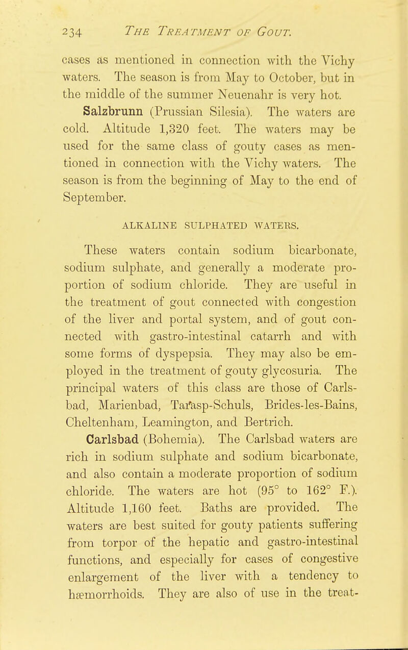 cases as mentioned in connection with the Vichy- waters. The season is from May to October, but in the middle of the summer Neuenahr is very hot. Salzbrunn (Prussian Silesia). The waters are cold. Altitude 1,320 feet. The waters may be used for the same class of gouty cases as men- tioned in connection with the Vichy waters. The season is from the beginning of May to the end of September. ALKALINE SULPHATED WATERS. These waters contain sodium bicarbonate, sodium sulphate, and generally a moderate pro- portion of sodium chloride. They are useful in the treatment of gout connected with congestion of the liver and portal system, and of gout con- nected with gastro-intestinal catarrh and with some forms of dyspepsia. They may also be em- ployed in the treatment of gouty glycosuria. The principal waters of this class are those of Carls- bad, Marienbad, Tatfasp-Schuls, Brides-les-Bains, Cheltenham, Leamington, and Bertrich. Carlsbad (Bohemia). The Carlsbad waters are rich in sodium sulphate and sodium bicarbonate, and also contain a moderate proportion of sodium chloride. The waters are hot (95° to 162° F.). Altitude 1,160 feet. Baths are provided. The waters are best suited for gouty patients suffering from torpor of the hepatic and gastro-intestinal functions, and especially for cases of congestive enlargement of the liver with a tendency to haemorrhoids. They are also of use in the treat-