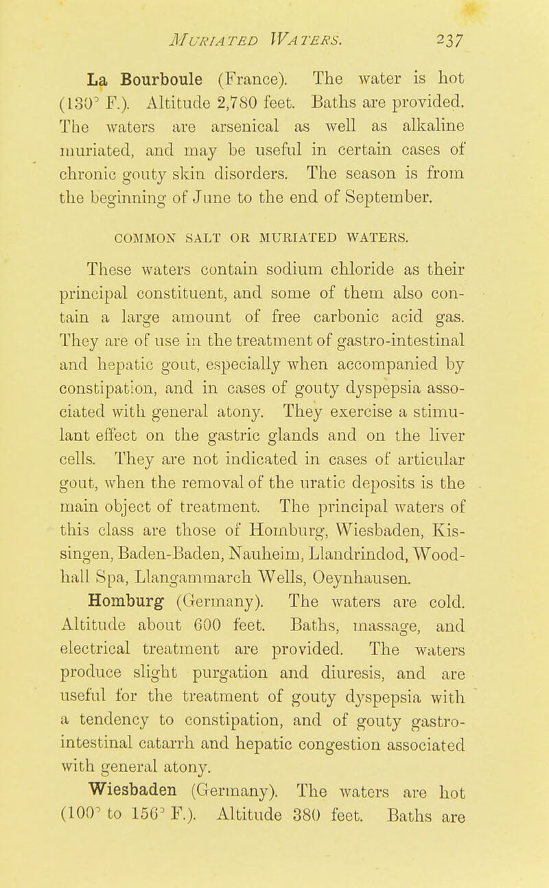 La Bourboule (France). The water is hot (130° F.). Altitude 2,780 feet. Baths are provided. The waters are arsenical as well as alkaline nmriated, and may be useful in certain cases of chronic gouty skin disorders. The season is from the beginning of June to the end of September. COMMON SALT OR MURIATED WATERS. These waters contain sodium chloride as their principal constituent, and some of them also con- tain a large amount of free carbonic acid gas. They are of use in the treatment of gastro-intestinal and hepatic gout, especially when accompanied by constipation, and in cases of gouty dyspepsia asso- ciated with general atony. They exercise a stimu- lant effect on the gastric glands and on the liver cells. They are not indicated in cases of articular gout, when the removal of the uratic deposits is the main object of treatment. The principal waters of this class are those of Homburg, Wiesbaden, Kis- singen, Baden-Baden, Nauheim, Llandrindod, Wood- hall Spa, Llangammarch Wells, Oeynhausen. Homburg (Germany). The waters are cold. Altitude about 600 feet. Baths, massage, and electrical treatment are provided. The waters produce slight purgation and diuresis, and are useful for the treatment of gouty dyspepsia with a tendency to constipation, and of gouty gastro- intestinal catarrh and hepatic congestion associated with general atony. Wiesbaden (Germany). The waters are hot (100° to F.). Altitude 380 feet. Baths are