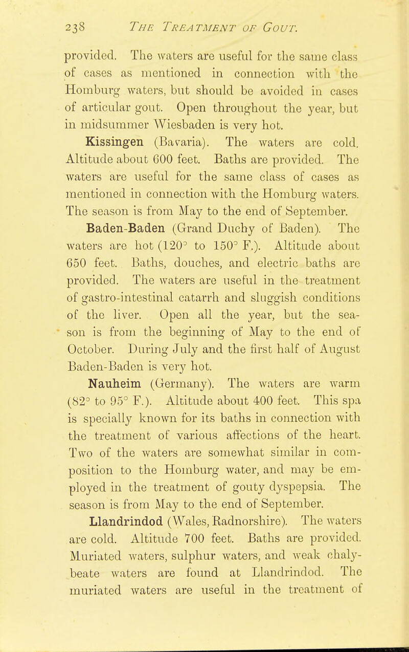 provided. The waters are useful for the same class of cases as mentioned in connection with the Horn burg waters, but should be avoided in cases of articular gout. Open throughout the year, but in midsummer Wiesbaden is very hot. Kissingen (Bavaria). The waters are cold. Altitude about 600 feet. Baths are provided. The waters are useful for the same class of cases as mentioned in connection with the Homburg waters. The season is from May to the end of September. Baden-Baden (Grand Duchy of Baden). The waters are hot (1203 to 150° F.). Altitude about 650 feet. Baths, douches, and electric baths are provided. The waters are useful in the treatment of gastro-intestinal catarrh and sluggish conditions of the liver. Open all the year, but the sea- son is from the beginning of May to the end of October. During July and the first half of August Baden-Baden is very hot. Nauheim (Germany). The waters are warm (82° to 95° F.). Altitude about 400 feet. This spa is specially known for its baths in connection with the treatment of various affections of the heart. Two of the waters are somewhat similar in com- position to the Homburg water, and may be em- ployed in the treatment of gouty dyspepsia. The season is from May to the end of September. Llandrindod (Wales, Radnorshire). The waters are cold. Altitude 700 feet. Baths are provided. Muriated waters, sulphur waters, and weak chaly- beate waters are found at Llandrindod. The muriated waters are useful in the treatment of