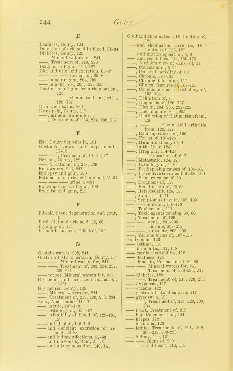 d Deafness, Gouty, 124 Detection of uric acid in blood, 31-34 Diabetes, Gouty, 123 , Mineral waters for, 241 , Treatment of, 210, 220 Diagnosis of gout, 120, 127 Diet and uric acid excretion, 65-67 formation, 05, 66 in acute gont, 204, 205 in gout, 204, 205, 222-225 Distinction of gout from rheumatism, 126 rheumatoid arthritis, 126, 127 Droitwich baths, 239 Dyspepsia, Gouty, 117 , Mineral waters for, 241 , Treatment of, 233, 234, 236, 237 E Bar, Gouty deposits in, 101 Ebstein's views and experiments, 11-18 , Criticism of, 14, 16, 17 Eczema, Gouty, 122 , Treatment of, 218, 239 Ems waters, 236, 241 Epilepsy and gout, 120 Estimation of uric acid in blood, 31-34 urine, 29-31 Exciting causes of gout, 106 Exercise and gout, 212 F Fibroid tissue degeneration and gout, 19 Flesh diet and uric acid, 65, 66 Flying gout, 124 French beans ash, Effect of, 153 G Gastein waters, 232, 241 Gastro intestinal catarrh, Gouty, 117 , Mineral waters for, 241 , Treatment of, 233, 234, 237, 239, 241 torpor, Mineral waters for, 241 Glycocine and uric acid formation, 68-71 Glycosuria, Gouty, 123 , Mineral waters for, 241 , Treatment of, 219, 220, 233, 234 Gout, Abarticular, 114-124 , Acute, 107-110 , iEtiology of, 105-107 , Alkalinity of blood of, 129-131, 139 and alcohol, 145-149 and deficient excretion of uric acid, 26-28 and kidney affections, 52-63 and nervous system, 21-23 and nitrogenous diet, 140, 141 Gout and rheumatism, Distinction of, 126 and rheumatoid arthritis, Dis- tinction of, 126, 127 and uratic deposition, 5, 6 and vegetables, 144, 150-175 , Author's view of cause of, 24 , Causation of, 5-24 , Cause of heredity of, 62 , Chronic, 110-133 , Chronic deforming, 111 , Clinical features of, 107-125 , Conclusions as to pathology of, 103, 104 , Definition of, 1 , Diagnosis of, 126, 127 , Diet in, 204, 205, 222-225 , Diet in acute, 204, 205 , Distinction of rheumatism from, 126 , rheumatoid arthritis from, 126, 127 , Exciting causes of, 106 , Forms of, 107-125 , Humoral theory of, 4 in the liver, 124 , Irregular, 114-124 , , Causation of, 6, 7 , Metastatic, 124, 125 , Pathology of, 1-104 , Predisposing causes of, 105-107 , Preventive treatment of, 220, 221 , Primary cause of 53 , Prognosis of, 127 , Renal origin of, 60-63 , Retrocedent, 124, 125 , Suppressed, 114 , Symptoms of acute, 10S, 109 , chronic, 110-113 , Tophaceous, 111 , Toxic agents causing, 59, 60 , Treatment of, 199-241 , acute, 201-205 , chronic, 208-212 , subacute, 20S, 209 , Various forms of, 107-125 Gouty acne, 123 asthma, US bronchitis, 117, 118 cardiac irritability, 118 deafness, 124 deposits, Formation of, 86-S9 , Mineral waters for, 241 , Treatment of, 230-233, 241 diabetes, 123 , Treatment of, 219, 220, 233 dyspepsia, 117 eczema, 122 gastro-intestinal catarrh, 117 glycosuria, 123 , Treatment of, 219, 220, 233, 234 heart, Treatment of, 215 hepatic congestion, 124 herpes, 122 insomnia, 120 joints, Treatment of, 201, 202, 209-212, 230-233 kidney, 120, 121 , Signs of, 200 and heart, 112,113