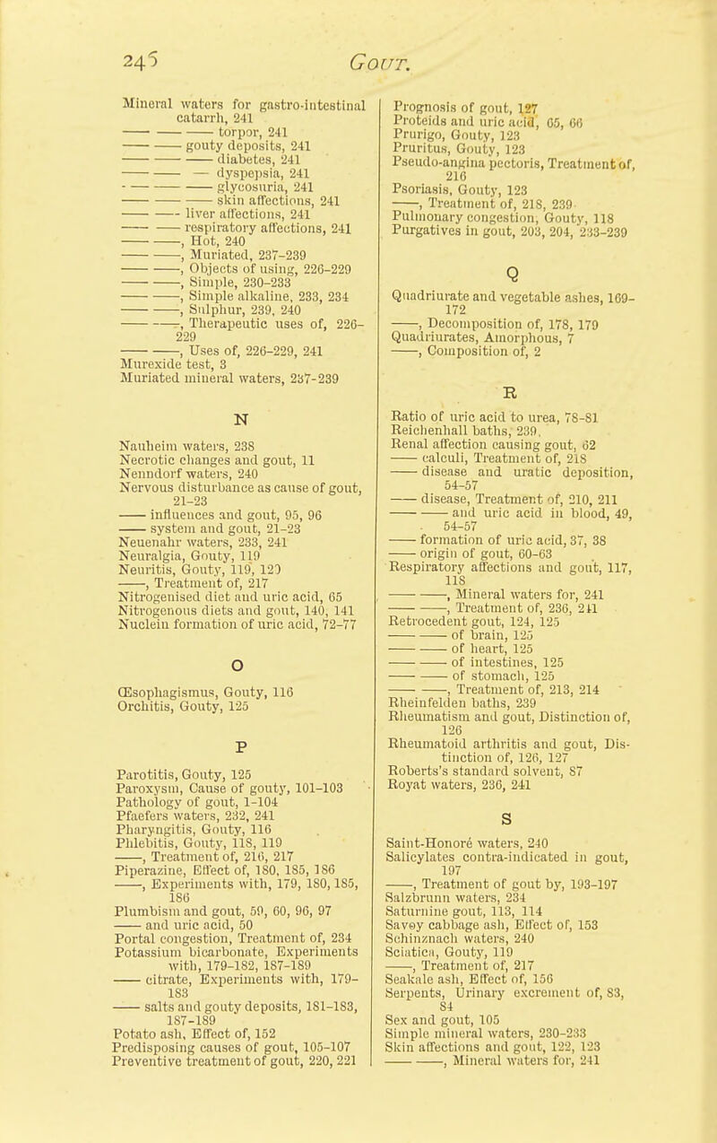 Mineral waters for gastro-intcstinal catarrh, 241 torpor, 241 gouty deposits, 241 diabetes, 241 — dyspepsia, 241 glycosuria, 241 skin affections, 241 liver affections, 241 respiratory affections, 241 , Hot, 240 , Muriated, 237-239 , Objects of using, 226-229 , Simple, 230-233 , Simple alkaline, 233, 234 , Sulphur, 239, 240 , Therapeutic uses of, 226- 229 , Uses of, 226-229, 241 Murexide test, 3 Muriated mineral waters, 237-239 N Nauheim waters, 23S Necrotic changes and gout, 11 Nenndorf waters, 240 Nervous disturbance as cause of gout, 21-23 influences and gout, 95, 96 system and gout, 21-23 Neuenahr waters, 233, 241 Neuralgia, Gouty, 119 Neuritis, Gouty, 119, 120 , Treatment of, 217 Nitrogenised diet and uric acid, 65 Nitrogenous diets and gout, 140, 141 Nucleiu formation of uric acid, 72-77 o GSsophagismus, Gouty, 116 Orchitis, Gouty, 125 P Parotitis, Gouty, 125 Paroxysm, Cause of gouty, 101-103 Patho'logv of gout, 1-104 Pfaefers waters, 232, 241 Pharyngitis, Gouty, 116 Phlebitis, Gouty, 118, 119 , Treatment of, 216, 217 Piperazine, Effect of, 180, 185, 1S6 , Experiments with, 179, ISO, 185, 186 Plumbism and gout, 59, 60, 96, 97 and uric acid, 50 Portal congestion, Treatment of, 234 Potassium bicarbonate, Experiments with, 179-182, 1S7-189 citrate, Experiments with, 179- 183 —— salts and gouty deposits, 1S1-1S3, 187-189 Potato ash, Effect of, 152 Predisposing causes of gout, 105-107 Prognosis of gout, lfil Proteids and uric acid, 65, 66 Prurigo, Gouty, 123 Pruritus, Gouty, 123 Pseudo-angina pectoris, Treatment of, 216 Psoriasis, Gouty, 123 , Treatment of, 21S, 239 Pulmonary congestion, Gouty, 118 Purgatives in gout, 203, 204, 233-239 Q Quadriurate and vegetable ashes, 169- 172 , Decomposition of, 178, 179 Quadriurates, Amorphous, 7 , Composition of, 2 R Ratio of uric acid to urea, 7S-S1 Reiehenhall baths, 239, Renal affection causing gout, 62 calculi, Treatment of, 218 disease and uratic deposition, 54-57 disease, Treatment of, 210, 211 and uric acid in blood, 49, 54-57 formation of uric acid, 37, 38 origin of gout, 60-63 Respiratory affections and gout, 117, 11S , Mineral waters for, 241 , Treatment of, 236, 241 Retrocedent gout, 124, 125 of brain, 125 of heart, 125 of intestines, 125 of stomach, 125 , Treatment of, 213, 214 Rheiufelden baths, 239 Rheumatism and gout, Distinction of, 126 Rheumatoid arthritis and gout, Dis- tinction of, 126, 127 Roberts's standard solvent, 87 Royat waters, 236, 241 s Saint-Honore waters, 240 Salicylates contra-indicated in gout, 197 , Treatment of gout by, 193-197 Salzbrunn waters, 234 Saturnine gout, 113, 114 Savoy cabbage ash, Effect of, 153 Schinznach waters, 240 Sciatica, Gouty, 119 , Treatment of, 217 Seakale ash, Effect of, 156 Serpents, Urinary excrement of, S3, 84 Sex and gout, 105 Simple mineral waters, 230-233 Skin affections and gout, 122, 123
