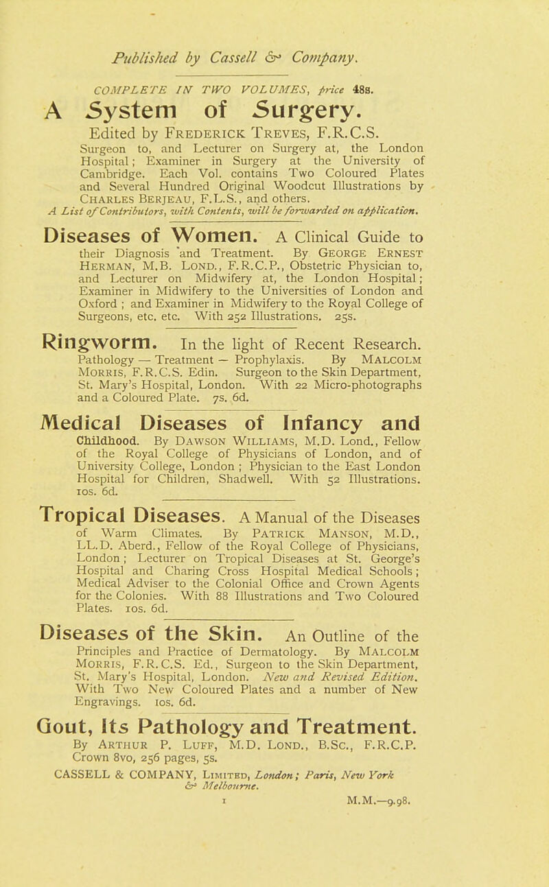 COMPLETE /AT TWO VOLUMES, price 48s. A System of Surgery. Edited by Frederick Treves, F.R.C.S. Surgeon to, and Lecturer on Surgery at, the London Hospital; Examiner in Surgery at the University of Cambridge. Each Vol. contains Two Coloured Plates and Several Hundred Original Woodcut Illustrations by Charles Berjeau, F.L.S., and others. A List of Contributors, with Contents, -will be forwarded on application. Diseases Of Women. A Clinical Guide to their Diagnosis and Treatment. By George Ernest Herman, M.B. Lond., F.R.C.P., Obstetric Physician to, and Lecturer on Midwifery at, the London Hospital; Examiner in Midwifery to the Universities of London and Oxford ; and Examiner in Midwifery to the Royal College of Surgeons, etc. etc. With 252 Illustrations. 25s. Ringworm. In the light of Recent Research. Pathology — Treatment — Prophylaxis. By Malcolm Morris, F.R.C.S. Edin. Surgeon to the Skin Department, St. Mary's Hospital, London. With 22 Micro-photographs and a Coloured Plate. 7s. 6d. Medical Diseases of Infancy and Childhood. By Dawson Williams, M.D. Lond., Fellow of the Royal College of Physicians of London, and of University College, London ; Physician to the East London Hospital for Children, Shadwell. With 52 Illustrations. 10s. 6d. Tropical Diseases. A Manual of the Diseases of Warm Climates. By Patrick Manson, M.D., LL.D. Aberd., Fellow of the Royal College of Physicians, London; Lecturer on Tropical Diseases at St. George's Hospital and Charing Cross Hospital Medical Schools; Medical Adviser to the Colonial Office and Crown Agents for the Colonies. With 88 Illustrations and Two Coloured Plates. 10s. 6d. Diseases Of the Skin. An Outline of the Principles and Practice of Dermatology. By Malcolm Morris, F.R.C.S. Ed., Surgeon to the Skin Department, St. Mary's Hospital, London. New and Revised Edition. With Two New Coloured Plates and a number of New Engravings, ios. 6d. Gout, Its Pathology and Treatment. By Arthur P. Luff, M.D. Lond., B.Sc, F.R.C.P. Crown 8vo, 256 pages, 5s. CASSELL & COMPANY, Limited, London; Paris, New York &> Melbourne.