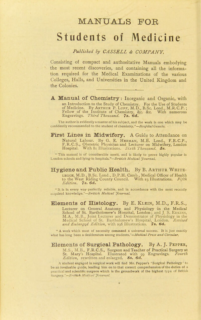 Students of Medicine Published by CASSELL <Ss COMPANY. Consisting of compact and authoritative Manuals embodying the most recent discoveries, and containing all the informa- tion required for the Medical Examinations of the various Colleges, Halls, and Universities in the United Kingdom and the Colonies. A Manual of Chemistry: Inorganic and Organic, with an Introduction to the Study of Chemistry. For the Use of Students of Medicine. By Arthur P. Luff, M.D., B.Sc. Lond., M.R.C.P. ; Fellow of the Institute of Chemistry, &c. &c. With numerous Engravings. Third Thousand. 7s. 6d. The author is evidently a master of his subject, and the work is one which may be confidently recommended to the student of chemistry.—Hospital Gaze.te. First Lines in Midwifery. A Guide to Attendance on Natural Lahour. By G. E. Herman, M.B. Lond., F.R.C.P., F.R.C.S., Obstetric Physician and Lecturer on Midwifery, London Hospital. With 81 Illustrations. Sixth Thotisand. 5s. This manual is of considerable merit, and is likely to prove highly popular in London schools and lying-in hospitals.—British Medical Journal. Hygiene and Public Health. By B. Arthur White- legge, M.D., B.Sc. Lond., D.P.H. Camb., Medical Officer of Health to the West Riding County Council. With 23 Illustrations. Fifth Edition. 7s. 6d. It is in every way perfectly reliable, and in accordance with the most recently acquired knowledge.—British Medical Journal. Elements of Histology. By E. Klein, M.D., F.R.S., Lecturer on General Anatomy and Physiology in the Medical School of St. Bartholomew's Hospital, London ; and J S. Edkins, M.A., M.B., Joint Lecturer and Demonstrator of Physiology in the Medical School of St. Bartholomew's Hospital, London. Revised and Enlarged Edition, with 296 Illustrations. 7s. dd. 11A work which must of necessity command a universal success. It is just exactly what has long been a desideratum among students.—Medical Press and Circular. Elements of Surgical Pathology. By A. J. Pepper, M.S., M.B., F.R.C.S., Surgeon and Teacher of Practical Surgery at St. Mary's Hospital. Illustrated with 99 Engravings. Fourth Edition, rewritten and enlarged. 8s. 6d. A student engaged in surgical work will find Mr. Pepper's ' Surgical Pathology ' to be an invaluable guide, leading him on to that correct comprehension of the duties of a practical and scientific surgeon which is the groundwork of the highest type of British Surgery.—British Medical Journal.