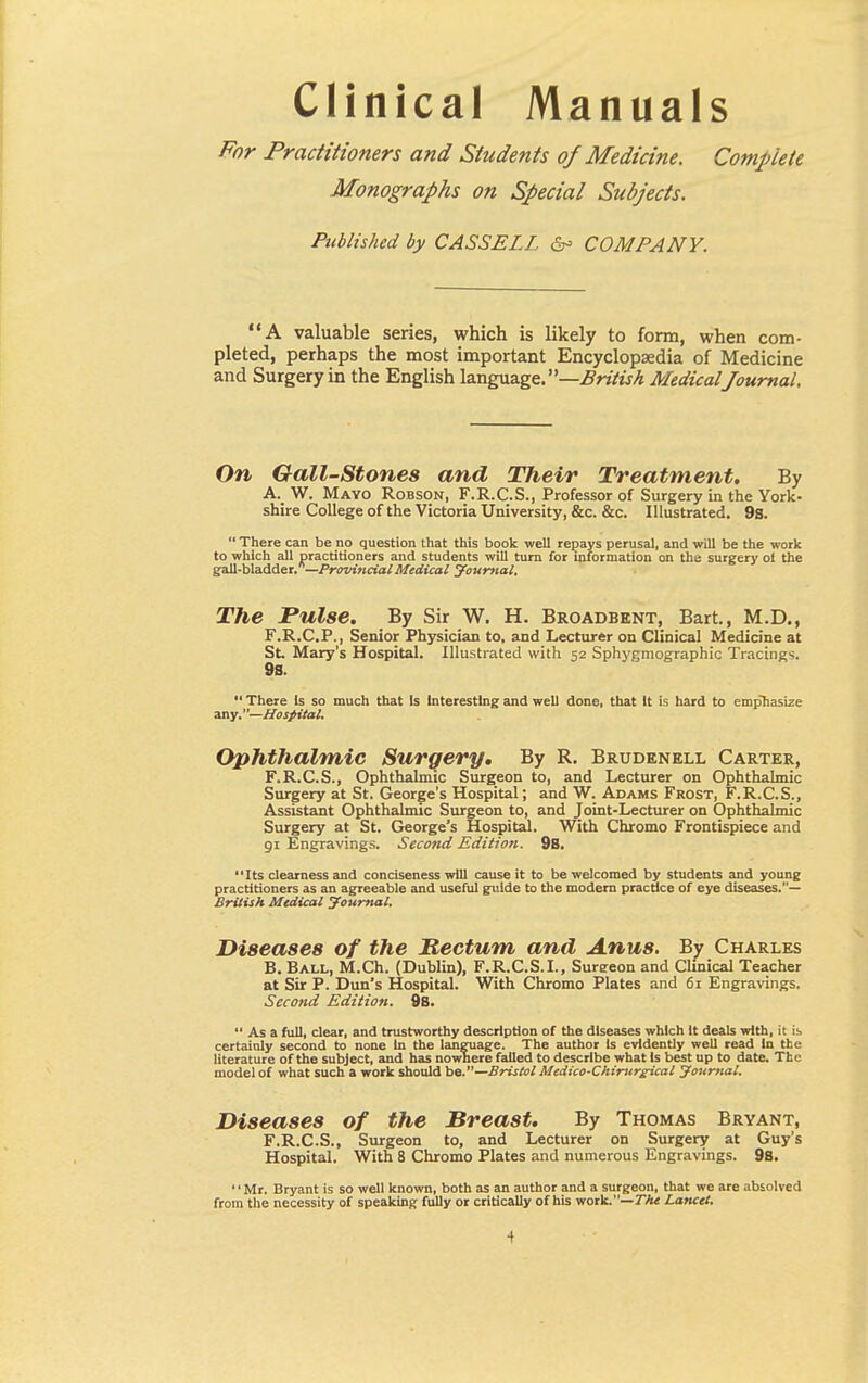 Clinical Manuals For Practitioners and Students of Medicine. Complete Monographs on Special Subjects. Published by CASSELL &> COMPANY. A valuable series, which is likely to form, when com- pleted, perhaps the most important Encyclopaedia of Medicine and Surgery in the English language. —British Medical Journal On Gall-Stones and Their Treatment. By A. W. Mayo Robson, F.R.C.S., Professor of Surgery in the York- shire College of the Victoria University, &c. &c. Illustrated. 9s.  There can be no question that this book well repays perusal, and will be the work to which all practitioners and students will turn for information on the surgery ot the gall-bladder. —Provincial Medical Journal. The Pulse. By Sir W. H. Broadbent, Bart., M.D., F.R.C.P., Senior Physician to, and Lecturer on Clinical Medicine at St Mary's Hospital. Illustrated with 52 Sphygmographic Tracings. 98.  There Is so much that Is Interesting and well done, that It is hard to emphasize any.—Hospital. Ophthalmic Surgery. By R. Brudenell Carter, F.R.C.S., Ophthalmic Surgeon to, and Lecturer on Ophthalmic Surgery at St. George's Hospital; and W. Adams Frost, F.R.C.S., Assistant Ophthalmic Surgeon to, and Joint-Lecturer on Ophthalmic Surgery at St. George's Hospital. With Chromo Frontispiece and 91 Engravings. Second Edition. 9s. Its clearness and conciseness will cause it to be welcomed by students and young practitioners as an agreeable and useful guide to the modern practice of eye diseases.— British Medical Journal. Diseases of the Rectum and Anus. By Charles B. Ball, M.Ch. (Dublin), F.R.C.S.I., Sureeon and Clinical Teacher at Sir P. Dun's Hospital. With Chromo Plates and 61 Engravings. Second Edition. 9s.  As a full, clear, and trustworthy description of the diseases which It deals with, it is certainly second to none In the language. The author Is evidently well read In the literature of the subject, and has nowhere failed to describe what Is best up to date. The model of what such a work should be.—Bristol Medico-Chirurgical Journal. Diseases of the Breast. By Thomas Bryant, F.R.C.S., Surgeon to, and Lecturer on Surgery at Guy's Hospital. With 8 Chromo Plates and numerous Engravings. 9s. 1' Mr. Bryant is so well known, both as an author and a surgeon, that we are absolved from the necessity of speaking fully or critically of his work.— The Lancet.