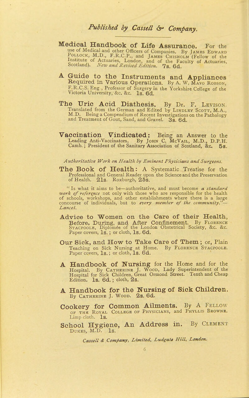 Medical Handbook of Life Assurance. For the use of Medical and other Officers of Companies. By James Edward Pollock, M.D., F.R.C.P., and James Chisholm (Fellow of the Institute of Actuaries, London, and of the Faculty of Actuaries, Scotland). New and Revised Edition. 7s. 6d. A Guide to the Instruments and Appliances Required in Various Operations. By A. \v. Mavo Robson, F.R.C.S. Eng., Professor of Surgery in the Yorkshire College of the Victoria University, &c. &c. Is. 6d. The Uric Acid Diathesis. By Dr. F. Levison. Translated from the German and Edited by Lindley Scott, M.A., M.D. Being a Compendium of Recent Investigations on the Pathology and Treatment of Gout, Sand, and Gravel. 3s. 6d. Vaccination Vindicated: Being an Answer to the Leading Anti-Vaccinators. By John C. McVail, M.D., D.P.H. Camb.; President of the Sanitary Association of Scotland, &c. 58. Authoritative Work on Health by Eminent Physicians and Surgeons. The Book of Health: A Systematic Treatise for the Professional and General Reader upon the Science and the Preservation of Health. 21s. Roxburgh, 25s.  Is what it aims to be—authoritative, and must become a standard work of reference not only with those who are responsible for the health of schools, workshops, and other establishments where there is a large concourse of individuals, but to every member of the community''— Lancet. Advice to Women on the Care of their Health, Before, During, and After Confinement. By Florence Stacpoole, Diplomee of the London Obstetrical Society, &c. &c. Paper covers, Is.; or cloth, Is. 6d. Our Sick, and How to Take Care of Them; or, Plain Teaching on Sick Nursing at Home. By Florence Stacpoole. Paper covers, Is.; or cloth, Is. 6d. A Handbook of Nursing for the Home and for the Hospital. By Catherine J. Wood, Lady Superintendent of the Hospital for Sick Children, Great Ormond Street. Tenth and Cheap Edition. Is. 6d.; cloth, 2s. A Handbook for the Nursing of Sick Children. By Catherine J. Wood. 2s. 6d. Cookery for Common Ailments. By A Fellow of the Royal College of Physicians, and Phyllis Browne. Limp cloth. Is. School Hygiene, An Address in. By Clement Dukes, M.D. Is.