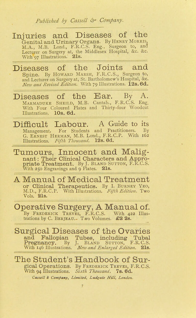 Injuries and Diseases of the Genital and Urinary Organs. By Henry Morris, M.A., M.B. Lond., F.R.C.S. Eng., Surgeon to, and Lecturer on Surgery at, the Middlesex Hospital, &c. &c. With 97 Illustrations. 21s. Diseases of the Joints and Spine. By Howard Marsh, F.R.C.S., Surgeon to, and Lecturer on Surgery at, St. Bartholomew's Hospital, &c. Nezu and Revised Edition. With 79 Illustrations. 12s. 6d. Diseases of the Ear. By A. Marmaduke Sheild, M.B. Cantab., F.R.C.S. Eng. With Four Coloured Plates and Thirty-four Woodcut Illustrations. 10s. 6d. Difficult Labour. A Guide to its Management. For Students and Practitioners. By G. Ernest Herman, M.B. Lond., F.R.C.P. With 162 Illustrations. Fifth Thousand. 12s. 6d. Tumours, Innocent and Malig- nant : Their Clinical Characters and Appro- priate Treatment. By J. Bland Sutton, F.R.C.S. With 250 Engravings and 9 Plates. 21s. A Manual of Medical Treatment or Clinical Therapeutics. By I. Burney Yeo, M.D., F.R.C.P. With Illustrations. Fifth Edition. Two Vols. 21s. Operative Surgery, A Manual of. By Frederick Treves, F.R.C.S. With 422 Illus- trations by C. Berjead.- Two Volumes. £2 2s. Surgical Diseases of the Ovaries and Fallopian Tubes, including Tubal Pregnancy. By J. Bland Sutton, F.R.C.S. With 146 Illustrations. New and Enlarged Edition. 21s. The Student's Handbook of Sur- gical Operations. By Frederick Treves, F.R.C.S. With 94 Illustrations. Sixth Thousand, 7 s. 6 d. Cassell £ Company, Limited, Ludgate Hill, London.