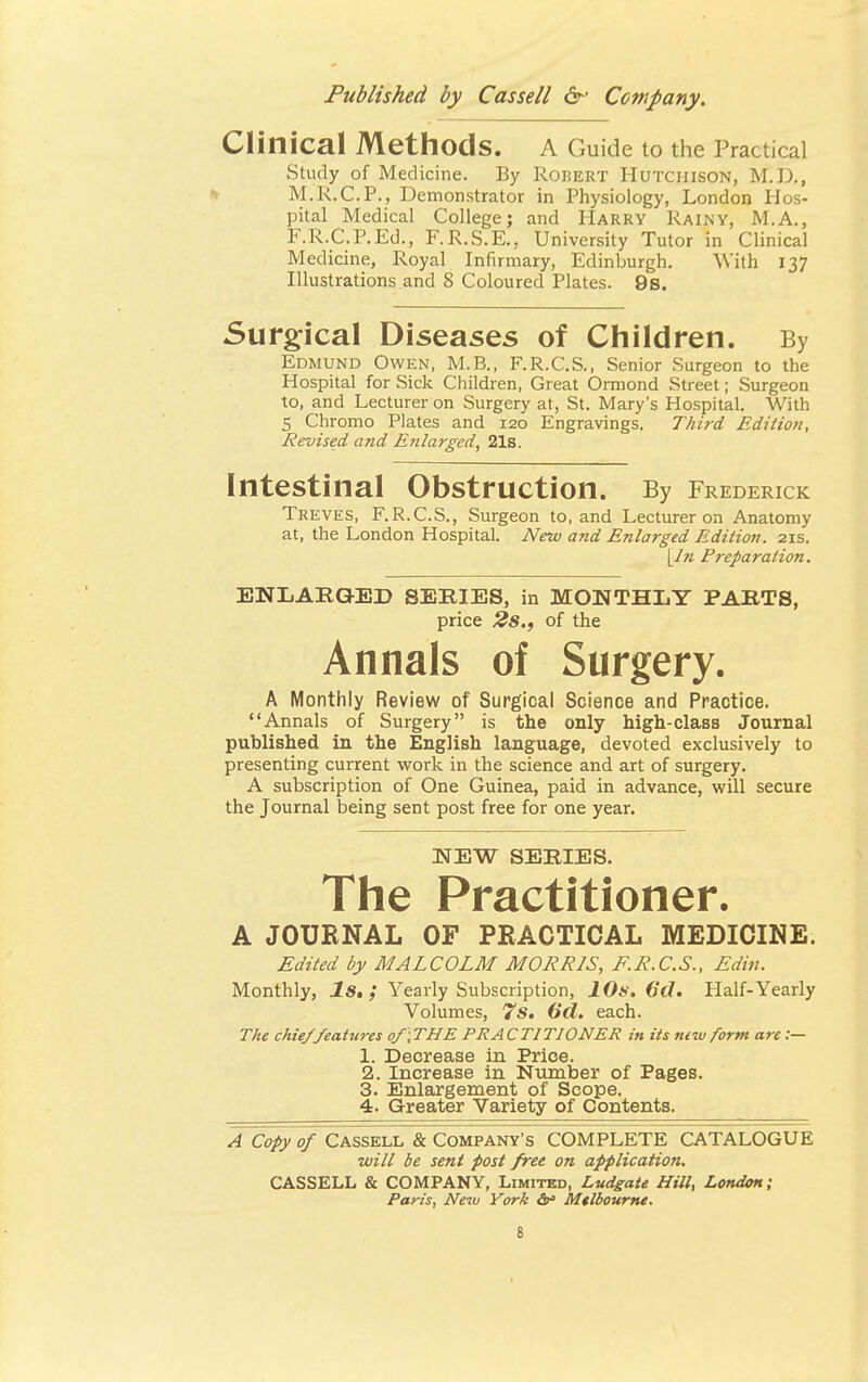 Clinical Methods. A Guide to the Practical Study of Medicine. By Robert Hutchison, M.D., M.R.C.P., Demonstrator in Physiology, London Hos- pital Medical College; and Harry Rainy, M.A., F.R.C.P.Ed., F.R.S.E., University Tutor in Clinical Medicine, Royal Infirmary, Edinburgh. With 137 Illustrations and 8 Coloured Plates. 9s. Surgical Diseases of Children. By Edmund Owen, M.B., F.R.C.S., Senior Surgeon to the Hospital for Sick Children, Great Ormond Street; Surgeon to, and Lecturer on Surgery at, St. Mary's Hospital. With 5 Chromo Plates and 120 Engravings. Third Edition, Revised and Enlarged, 21s. Intestinal Obstruction. By Frederick Treves, F.R.C.S., Surgeon to, and Lecturer on Anatomy at, the London Hospital. New and Enlarged Edition. 21s. [/« Preparation. ENLAEGED SERIES, in MONTHLY PARTS, price 2s., of the Annals of Surgery. A Monthly Review of Surgical Science and Practice. Annals of Surgery is the only high-class Journal published in the English language, devoted exclusively to presenting current work in the science and art of surgery. A subscription of One Guinea, paid in advance, will secure the Journal being sent post free for one year. NEW SERIES. The Practitioner. A JOURNAL OF PRACTICAL MEDICINE. Edited by MALCOLM MORRIS, F.R.C.S., Edin. Monthly, Is.; Yearly Subscription, 10s. 6d. Half-Yearly Volumes, 7s. (id. each. The chie/features of;THE PRACTITIONER in its new form are :— 1. Decrease in Price. 2. Increase in Number of Pages. 3. Enlargement of Scope. 4. Greater Variety of Contents. A Copy of Cassell & Company's COMPLETE CATALOGUE will be sent post free on application. CASSELL & COMPANY, Limited, Ludgate Hill, London; Paris, New York &° Mtlbourne.