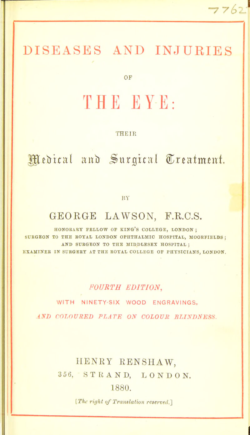 -7 ySz: DISEASES AND INJURIES GEORGE LAWSON, F.R.C.S. HONORiBT FELLOW OP Kllf&'S COLLEGE, LONDON ; SUBSEOIf TO THE KOYAL LONDON OPHTHALMIC HOSPITAL, MOOKFIELDS ; AND SURGEON TO THE MIDDLESEX HOSPITAL ; EXAMINEE IN SURGERY AT THE ROYAL COLLEGE OF PHYSICIANS, LONDON. FOURTH EDITION, WITH NINETY-SIX WOOD ENGRAVINGS, XNI) COLOURED PLATE O.V COLOVJi BLINDNESN. HENRY RENSHAW, 35 6, STRAND, LONDON. OF THEIR BY 1880. [The riyht of Tramlaiivn reserved.']