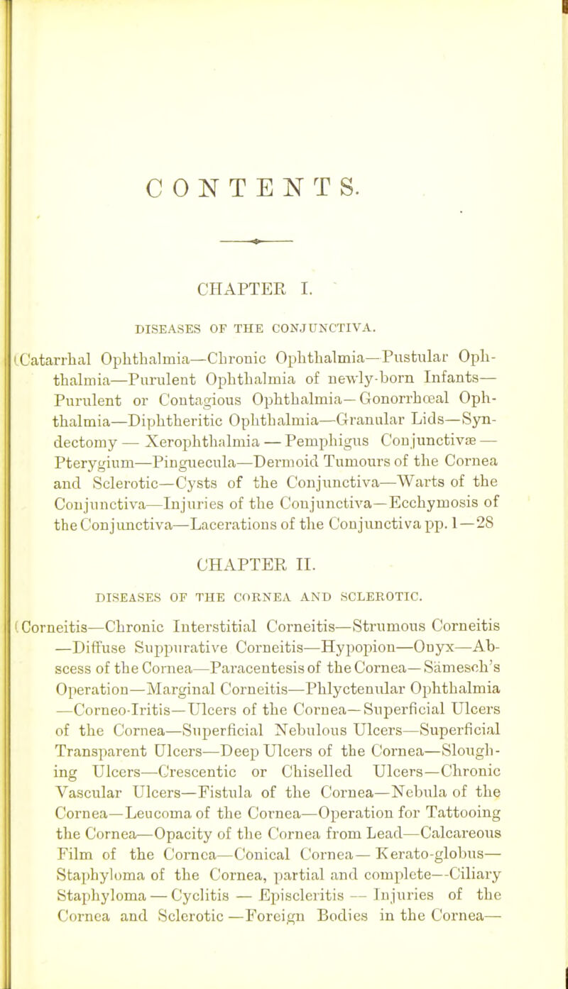 CONTENTS. CHAPTER I. ■ DISEASES OF THE CONJUNCTIVA. Catarrhal Ophthalmia—Cbronic Ophthalmia—Pustular Oph- thalmia—Purulent Ophthalmia of newly-born Infants— Purulent or Contagious Ophthalmia—Gonorrhceal Oph- thalmia—Diphtheritic Ophthalmia—Granular Lids—Syn- dectomy — Xerophthalmia — Pemphigus Coujunctiv£e — Pterygium—Pinguecula—Dermoid Tumours of the Cornea and Sclerotic—Cysts of the Conjunctiva—Warts of the Conjunctiva—Injuries of the Conjunctiva—Ecchymosis of the Conjunctiva—Lacerations of the Conjunctiva pp. 1—28 CHAPTER 11. DISEASES OF THE CORNEA AND SCLEROTIC. Corneitis—Chronic Interstitial Corneitis—Strumous Corneitis —Diffuse Suppurative Corneitis—Hypopion—Onjrx—Ab- scess of the Cornea—Paracentesis of the Cornea— Samesoh's Operation—Marginal Corneitis—Phlyctenular Ophthalmia —Corneo-Iritis—Ulcers of the Cornea—Superficial Ulcers of the Cornea—Superficial Nebulous Ulcers—Superficial Transparent Ulcers—Deep Ulcers of the Cornea—Slough- ing Ulcers—Crescentic or Chiselled Ulcers—Chronic Vascular Ulcers—Fistula of the Cornea—Nebula of the Cornea—Leucomaof the Cornea—Operation for Tattooing the Cornea—Opacity of the Cornea from Lead—Calcareous Film of the Cornea—Conical Cornea— Kerato-globus— Staphyloma of the Cornea, partial and complete—Ciliary Staphyloma — Cyclitis — Episcleritis — Injuries of the Cornea and Sclerotic —Foreign Bodies in the Cornea—