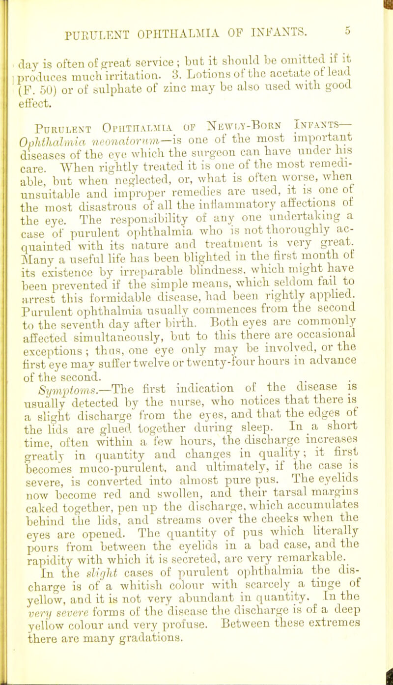 PUEULENT OPHTHALMIA OF INFANTS. day is often of sreat service ; but it sliould l^e omitted if it produces much irritation. 3. Lotions of tlic acetate of lead (F. 50) or of sulphate of zinc may be also nsed with good effect. PURULKXT OniTITALMIA OF NeWI-Y-BoRN InFANTS— OpMhaltma neonafornm—is one of the most important diseases of the eve which the surgeon can have nnder his care. ^Vhen rightly treated it is one of the most remedi- able, but when°neglected, or, what is often worse, when unsuitable and improper remedies are used, it is one ot the most disastrous of all the inflammatory affections ot the eye. The responaibility of any one undertalang a case of purulent ophthalmia who is not thoroughly ac- quainted with its nature and treatment is very great Many a useful life has been blighted in the first month ot its existence by irreparable bUndness, which might have been prevented if the simple means, which seldom tail to M,rrest this formidable disease, had been rightly applied Purulent ophthalmia usually commences from the second to the seventh day after birth. Both eyes are commonly affected simultaneously, but to this there are occasional exceptions ; thus, one eye only may be involved, or the first eye may suffer twelve or twenty-four hours in advance of the second. Sympioms.—The first indication of the disease is usually detected by the nurse, who notices that there is a slight discharge from the eyes, and that the edges of the lids are glued together during sleep. In _ a short time, often within a few hours, the discharge increases greatly in quantity and changes in quality; it first becomes muco-purulent, and ultimately, if the case_ is severe, is converted into almost pure pus. The eyelids now become red and swollen, and their tarsal margins calv-ed together, pen up the discharge, which accumulates behind the lids^ and streams over the cheeks when the eyes are opened. The quantity of pus which literally pours from between the eyelids in a bad case, and the rapidity with which it is secreted, are very remarkable._ In the sHr/lit cases of puruleut ophthalmia the dis- charge is of' a whitish colour with scarccly^ a tinge of yellow, and it is not very abundant in quantity. In the very severe forms of the disease the discharge is of a deep yellow colour and very profuse. Between these extremes there are many gradations.