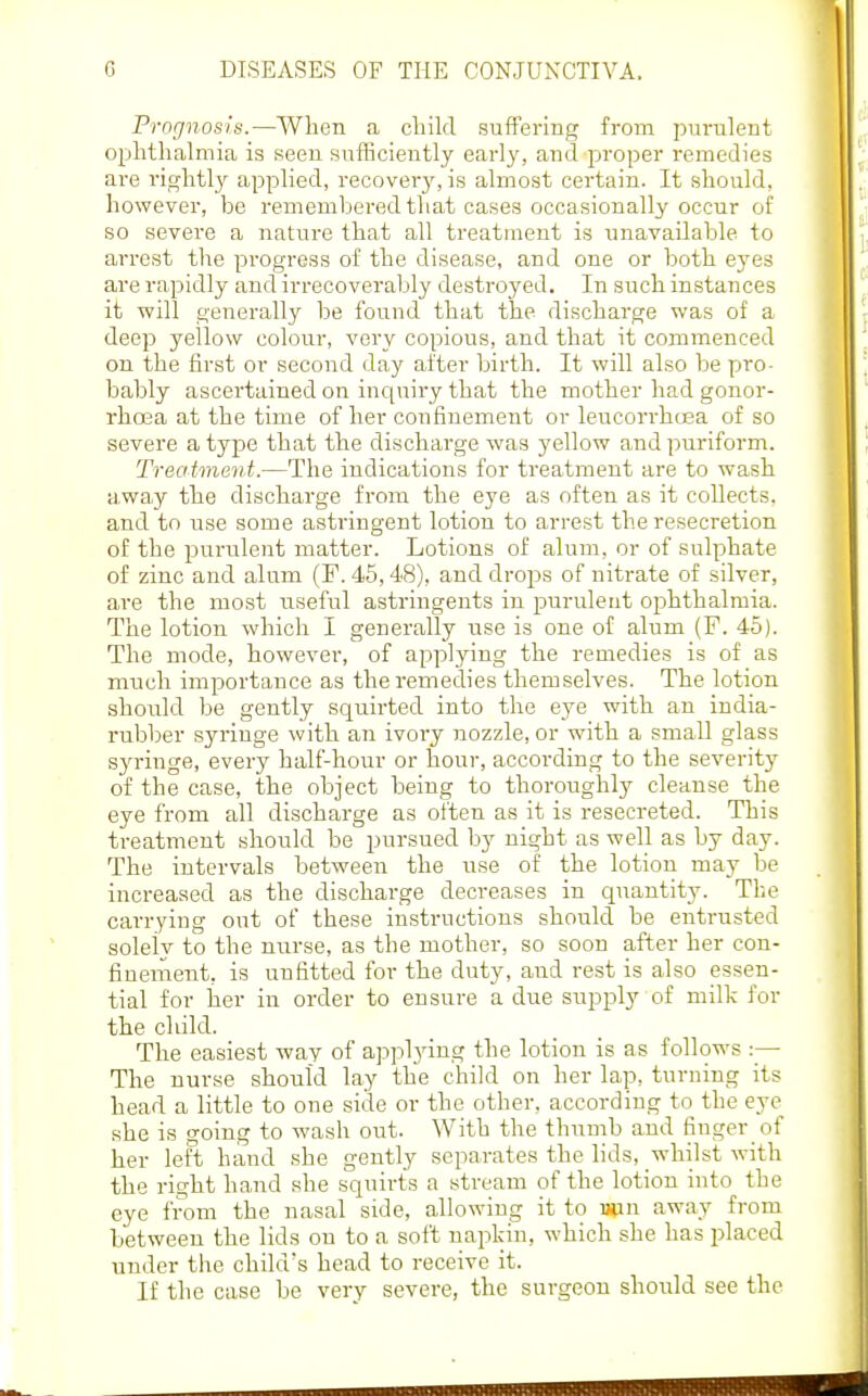 Prognosis.—Wlien a child suffering from purulent ophthalmia is seen sufficiently early, and proper remedies are rightl}'- applied, recover}', is almost certain. It should, however, be remembered that cases occasionally occur of so severe a nature that all treatment is unavailable to arrest the pi-ogress of the disease, and one or both eyes are rapidly and irrecoverably destroyed. In such instances it will generally be found that the discharge was of a deep yellow colour, very copious, and that it commenced on the first or second day after birth. It will also be pro- bably ascertained on incjuiry that the mother had gonor- rhoea at the time of her confinement or leucorrhoea of so severe a type that the discharge was yellow and puriform. Treatment.—The indications for treatment are to wash away the discharge from the eye as often as it collects, and to use some astringent lotion to arrest the resecretion of the purrdent matter. Lotions of alum, or of sulphate of zinc and alum (F. 45,48), and drops of nitrate of silver, are the most useful astringents in purulent ophthalmia. The lotion which I generally i;se is one of alum (F. 45). The mode, however, of applying the remedies is of as much importance as the remedies themselves. The lotion shoidd be gently squirted into the eye with an india- rubber syringe with an ivory nozzle, or with a small glass syringe, every half-hour or hour, according to the severity of the case, the object being to thoroughly cleanse the eye from all discharge as often as it is resecreted. This treatment should be pursued by night as well as by day. The intervals between the use of the lotion may be increased as the discharge decreases in quantity. The carrying out of these instructions should be entrusted solely to the nurse, as the mother, so soon after her con- finement, is unfitted for the duty, and rest is also essen- tial for her in order to ensure a due supply of milk for the child. The easiest way of applying the lotion is as follows :— The nurse should lay the child on her lap, turning its head a little to one side or the other, according to the eye she is going to wash out. With the thumb and finger of her left hand she gently separates the lids, whilst with the right hand she squirts a stream of the lotion into the eye from the nasal side, allowing it to wan away from between the lids on to a soft napkin, which she has placed under the child's head to receive it. If the case be very severe, the surgeon should see the