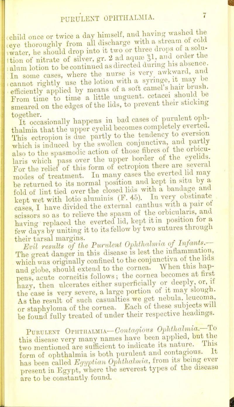 ..child once or twice a day Hmself, aud having ^'''^sllcd tlie .eye thoroughly from all discharge ^^^h a stream of co d .wlter, he should drop into it two or three drops of a olu- ttion of nitrate of silver, gr. 2 ad aqua3 5I, and oijei th. : alum lotion to be continued as directed durmg his absence In some cases, where the nurse is very^ awkward, and .cannot rightly use the lotion with a syringe, it may be , efficiently^pplied by means of a °amel s hair brushy From time to time a little unguent, cetacei should be smeared on the edges of the lids, to prevent their stickmg ^''ff occasionally happens in bad cases of piirulent oph- thalmia that the upper eyelid becomes completc4y eve^rted. ITiis ectropion is dne partly to the tendency to eversion .vhich is induced by the swollen conjrinctiva ami pa t y also to the spasmodic action of those hbres of the orb cu- laris which pass over the ripper border of the eyebds For the relief of this form of ectropion there are seveial modes of treatment. In many cases the everted lid may be returned to its normal position and kept m situ by a fold of lint tied over the closed lids with a bandage and kept wet with lotio aluminis (F. 45). In veiy obstinate cases, I have divided the external canthus with a pair ot scissors so as to relieve the spasm of the_ orbicularis and having replaced the everted lid, kept itm position for a few d^ys by uniting it to its fellow by two sutures through their tarsal margins. „ , , , . j- t 4- t Evil results of the Purulent Ophthalvna of Injcmts.- The crreat danger in this disease is lest the inflammation, which was originally confined to the conjunctiva of the lids and globe, should extend to the cornea. When this hap- pens? acute corneitis follows; the cornea becomes at farst hazy, then ulcerates either superficially or deeply, or, it the case is very severe, a large portion of it may slougli. A.3 the result of such casualties we get nebula leucoma, or staphyloma of the cornea. Each of these subjects will be found fully treated of under their respective headings. Purulent Oputualmia—CoHiof/tons Oj^/t/ZjaZmia.—To this disease very many names have been applied, but the two mentioned are sufficient to indicate its nature, ims form of ophthalmia is both purulent and contagious, it has been called Er/yptiau Ophthalmia, from its being ever present in Egypt,' where the severest types ot the disease are to be constantly found.