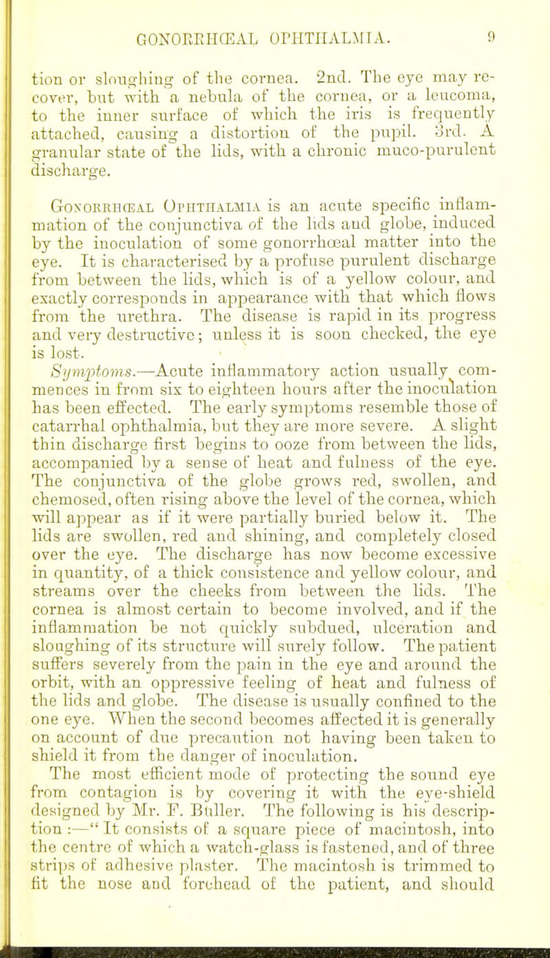 tion or sloughing of the cornea. 2ncl. The eye may re- cover, but with a nebula of the cornea, or a leucoma, to the inner surface of which the iris is frequently attached, cai;sing a distortion of the pupil, ord. A granular state of the lids, with a chronic muco-purulent discharge. GoxoKRiiosAL OrnTiiALMiA is an acute specific inflam- mation of the conjunctiva of the lids and globe, induced by the inoculation of some gonorrhoeal matter into the eye. It is characterised by a profuse purulent discharge from between the lids, which is of a yellow colour, and exactly corresponds in appearance with that which flows from the urethra. The disease is rapid in its progress and very destructive; unless it is soon checked, the eye is lost. Sijmptoms.—Acute inflammatory action usually com- mences in fi'om six to eighteen hours after the inoculation has been effected. The early symptoms resemble those of catarrhal ophthalmia, but they are more severe. A slight thin discharge first begins to ooze from between the lids, accompanied by a sense of heat and fulness of the eye. The conjunctiva of the globe grows red, swollen, and chemosed, often rising above the level of the cornea, which will appear as if it were partially buried below it. The lids are swollen, red and shining, and comijletely closed over the eye. The discharge has now become excessive in quantity, of a thick consistence and yellow colour, and streams over the cheeks from between the lids. The cornea is almost certain to become involved, and if the inflammation be not quickly subdued, ulceration and sloughing of its structure will surely follow. The patient suffers severely from the pain in the eye and around the orbit, with an oppressive feeling of heat and fulness of the lids and globe. The disease is usually confined to the one eye. When the second becomes afl'ected it is generally on account of duo precaution not having been taken to shield it from the danger of inoculation. The most efficient mode of protecting the sound eye from contagion is by covering it with, the eye-shield designed by Mr. F. Buller. The following is his descrijD- tion :— It consists of a scpiare piece of macintosh, into the centre of which a watch-glass is fastened, and of three strips of adhesive plaster. The macintosh is trimmed to fit the nose and forehead of the patient, and should