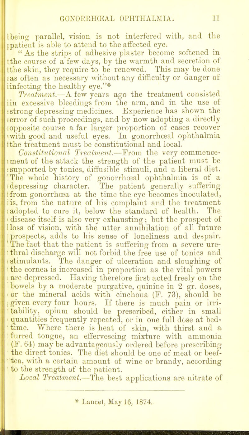 I being parallel, vision is not interfered with, and tlie ipatient is able to attend to the aiiected eye.  As the strips of adhesive plaster become softened in :the conrse of a few days, by the warmth and secretion of ;the skin, they require to be renewed. This may be done ;as often as necessary without any difficulty or danger of iinfecting the healthy eye.* Treatment.—A few years ago the treatment consisted iin excessive bleedings from the arm, and in the use of .-strong depressing medicines. Experience has shown the I error of such proceedings, and by now adopting a directly Lopposite course a far larger proportion of cases recover iwith good and useful ej'es. In gonorrhoeal ophthalmia tthe treatment must be constitutional and local. Constitutional Treatment.—From the very commence- iment of the attack the strength of the patient must be ; supported by tonics, diffusible stimuli, and a liberal diet. 'The whole histoiy of gonorrhoeal ophthalmia is of a '.depressing character. The patient generally suffei'ing ifrom gonorrhoea at the time the eye becomes inoculated, iis, from the nature of his comjjlaint and the treatment ; adopted to cure it, below the standard of health. The 1 disease itself is also very exhatisting; but the prosjject of lloss of vision, with the utter annihilation of all future ■ prospects, adds to his sense of loneliness and despair. ' The fact that the patient is suffering from a severe ure- ■ thral discharge will not forbid the free use of tonics and : stimulants. The danger of ulceration and sloughing of ■ the cornea is increased in proportion as the vital powers ; are depressed. Having therefore first acted freely on the bowels by a moderate purgative, quinine in 2 gr. doses, ' or the mineral acids witli cinchona (F. 73), should be . given every four hours. If there is much pain or irri- tability, oiDium should be prescribed, either in small quantities frequently repea.ted, or in one full dose at bed- ■ time. Where there is heat of skin, with thirst and a furred tongue, an effervescing mixture with ammonia (F. 64) maybe advantageously ordered before prescribing the direct tonics. The diet should be one of meat or beef- tea, with a certain amount of wine or brandy, according • to the strength of the patient. Local Treatment.—The best applications are nitrate of * Lancet, May 16, 1874.