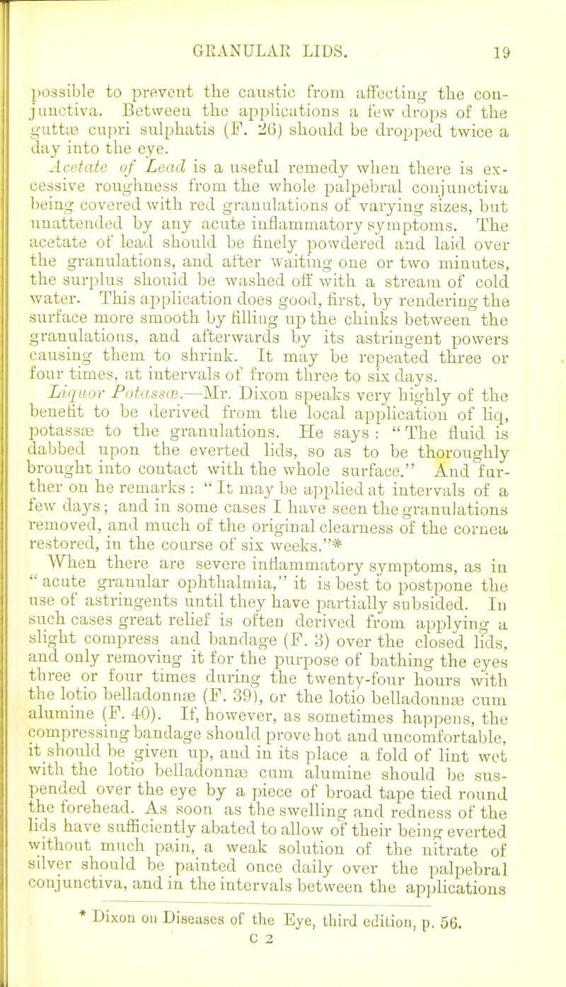 possible to prevent the caustic trom afFectiiig tlie con- junctiva. Between the apislications a few di-ops of the guttie cupri sulphatis (F. 26) shonld be dropped twice a day into the eye. Acetate of Lead is a useful remedy when there is ex- cessive roughness from the whole palpebral ooniunctiva being covered with red granulations of varying sizes, but unattended by any acute inflammatory symptoms. The acetate of lead should be finely powdered and laid over the granulations, and after waiting one or two minutes, the surplus should be washed off with a stream of cold water. This application does good, first, by rendering the surface more smooth by filling up the chinks between the granulations, and afterwards by its astringent powers causing them to shrink. It may be repeated three or four times, at intervals of from three to six days. LiiiHor Fotassce.—Mv. Dixon speaks very highly of the benefit to be derived from the local application of lici, potassEE to the granulations. He says :  The fluid is dabbed upon the everted lids, so as to be thoroughly brought into contact with the whole surface. And far- ther on he remarks :  It may be ajDplied at intervals of a few days; and in some cases I have seen the granulations removed, and much of the original clearness of the cornea restored, in the course of six weeks.* When there are severe inflammatory symptoms, as in acute granular ophthalmia, it is best to postpone the use of astringents until they have partially subsided. In such cases great rehef is often derived from applying a slight compress and bandage (F. 3) over the closed Ms, and only removing it for the purpose of bathing the eyes three or four times during the twenty-four hours with the lotio belladonnre (F. 39), or the lotio belladonnas cum alurame (F. 40). If, however, as sometimes happens, the compressmg bandage should prove hot and uncomfortable, it should be given up, and in its place a fold of lint wet with the lotio belladonnaa cam alumine should be sus- pended over the eye by a piece of broad tape tied round the forehead. As soon as the swelling and redness of the lids have sufficiently abated to allow of their being everted without much pain, a weak solution of the nitrate of sdver should be painted once daily over the palpebral conjunctiva, and in the intervals between the applications * Dixon on Diseases of the Eye, third edition, p. 56. C 2