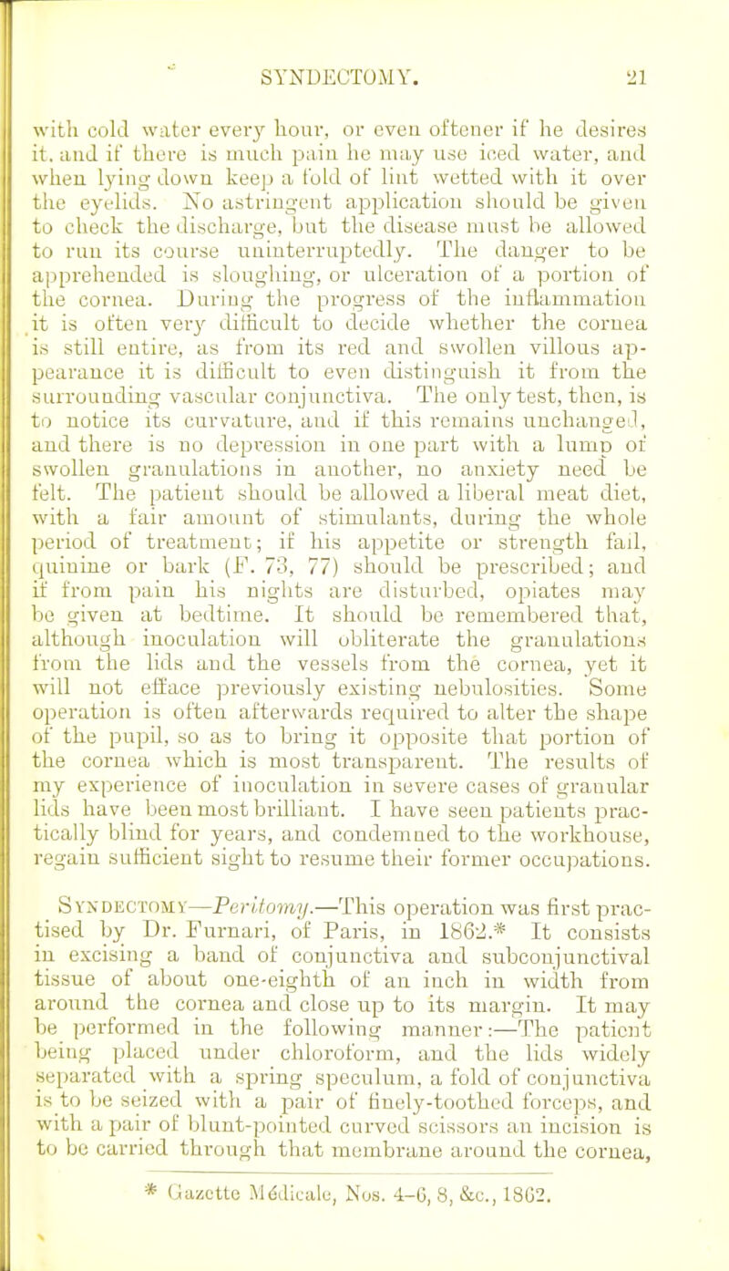 with cold water every liour, or eveu oftener if he clesireti it. and if there is much paiu he may use ioed water, and wheu lying down keep a fold of lint wetted with it over the eyelids. No astringent application siiould be given to check the discharge, but the disease mnst be allowed to run its course uninterruptedly. The danger to be apprehended is sloughing, or ulceration of a portion of the cornea. During the progress of the inflammation it is often ver}' difficult to ctecide whether the cornea is still entire, as from its red and swollen villous ap- pearance it is difficult to even distinguish it from the surrounding vascular conjunctiva. The only test, then, is to notice its curvature, and if this remains unchanged], and there is no depression in one part with a lump of swollen granulations in another, no anxiety need be felt. The patient should be allowed a liberal meat diet, with a fair amount of stimulants, during the whole period of treatment;; if his apjjetite or strength fad, quinine or bark (F. 73, 77) should be prescribed; and if from pain his nights are disturbed, oi:)iates may be given at bedtime. It should be remembered that, although inoculation will obliterate the granulations from the lids and the vessels from the cornea, yet it will not efface previously existing nebulosities. Some operation is often afterwards required to alter the shape of the pupil, so as to bring it opposite that portion of the cornea which is most transparent. The results of my experience of inoculation in severe cases of granular lids have been most brilliant. I have seen patients pva,c- tically blind for years, and condemned to the workhouse, regain sufficient sight to resume their former occujjations. Syndectomv—Per'Uomy.—This operation was first prac- tised by Dr. Furnari, of Paris, in 186-2.* It consists in excising a band of conjunctiva and subconjunctival tissue of about one-eighth of an inch in width from around the cornea ancl close up to its margin. It may be performed in the following manner:—The patient being placed under chloroform, and the lids widely .separated with a spring speculum, a fold of conjunctiva is to be seized with a pair of tinely-toothed forceps, and with a pair of blunt-pointed curved scissors an incision is to be carried through that membrane around the cornea. * Gazette Mddicale, Nos. 4-6, 8, &c., 18G2.