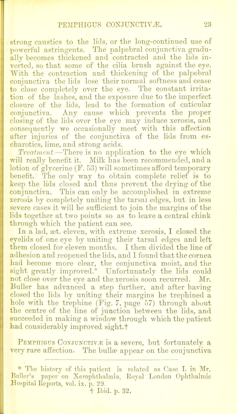 strong caustics to tlie lids, or the long-continned use of powerful astriugents. The isalpebral coujunctiva gradu- ally becomes thickened and contracted and the lids in- verted, so that some of the cilia brush against the eye. With the contraction and thickening of the palpebral conjunctiva the lids lose their normal softness and cease to close completely over the eye. The constant irrita- tion of the lashes, and the exposure due to the imperfect closure of the lids, lead to the formation of cp-ticular conjunctiva. Any cause which prevents the proper closing of the lids over the eye may induce xerosis, and consequently we occasionally meet with this affection after injuries of the conjunctiva of the lids from es- charotics, lime, and strong acids. Treatment.—There is no application to the eye which will really benefit it. JMilk has been recommended, and a lotion of glycerine (P. -ji) will sometimes afford temporary benefit.' The only way to obtain complete relief is to keep the lids closed and thus prevent the drying of the conjunctiva. This can only be accomplished in extreme xerosis by comj^letely uniting the tarsal edges, but in less severe cases it will be sufficient to join the margins of the lids together at two jDoints so as to leave a central chink through which the patient can see. In a lad, ast. eleven, with extreme xerosis, I closed the eyelids of one ej'e by uniting their tarsal edges and left them closed for eleven months. I then divided the line of adhesion and reopened the lids, and I found that the cornea had become more clear, the conjunctiva moist, and the sight greatly improved.^' Unfortunately the lids could not close over the eye and the xerosis soon recurred. Mr. Buller has advanced a step further, and after having closed the lids by uniting their margins he trephined a hole with the trephine (Fig. 7, page 57) through about the centre of the line of junction between the lids, and succeeded in making a window through which the patient had considerably imj^roved sight.t Pemphigus Conjunctiv.'f. is a severe, but fortunately a very rare affection. The bullsp appear on the conjunctiva * llie history of tins patient is related as Case T. in Mr. Bnllcr's paper on XcropJitlialmia, Koyal London Ophtliahiiic Hospital Reports, vol. ix. p. 29. •f Ibid. p. 32.
