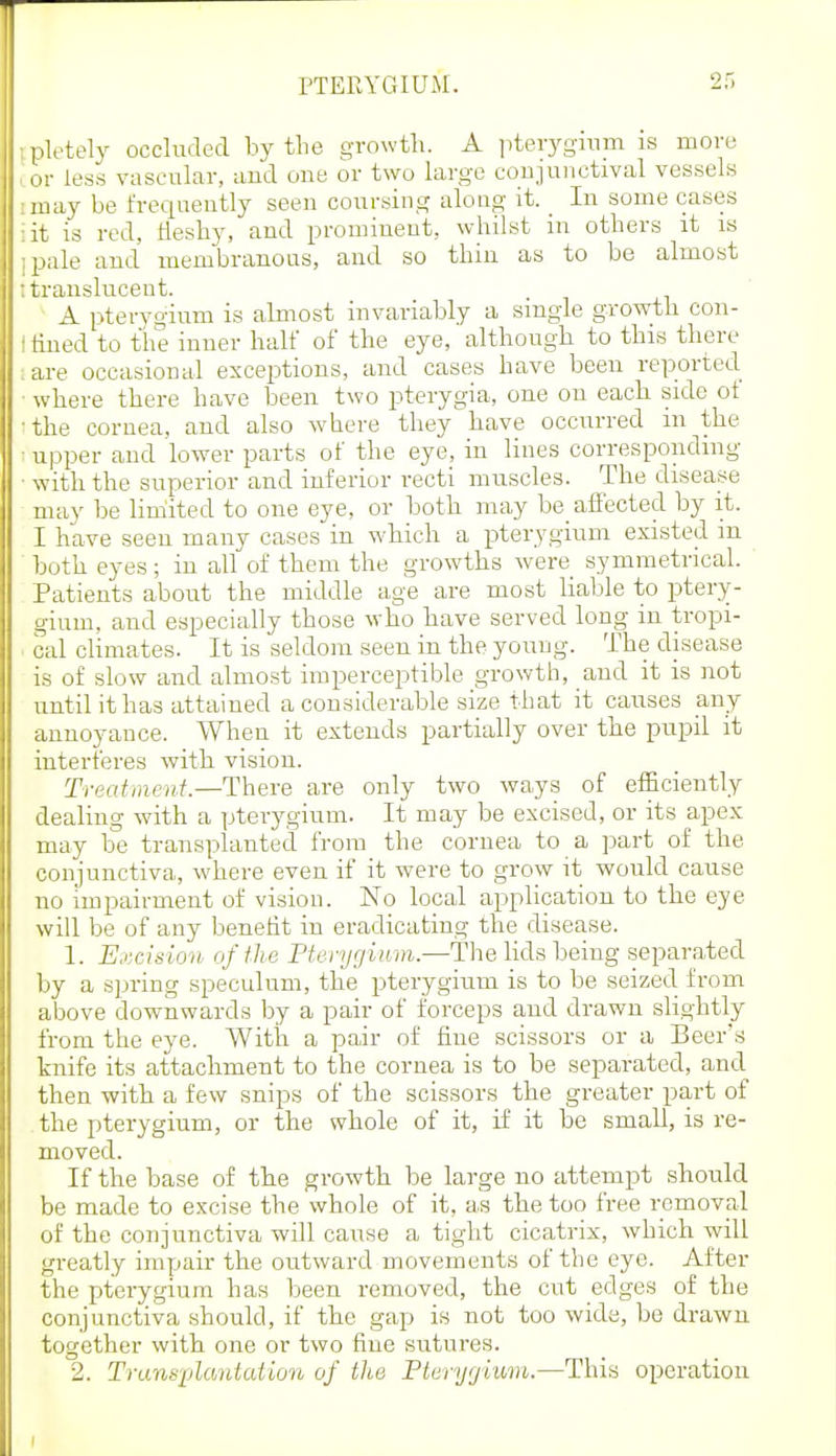 PTERYGIUM. pletely occluded by the growth. A jiterygmm is more or less vascular, and one or two large conjunctival vessels :inay be freciuently seen coursing along it. In some cases •it is red, lleshy, and prominent, whilst in others it is ;pale and membranous, and so thin as to be almost ; translucent. A pterygium is almost invariably a single growtli con- • lined to the inner half of the eye, although to this there :are occasional exceptions, and cases have been reported ■ where there have been two pterygia, one on each side of ■the cornea, and also where they have occurred m the ■ upper and lower parts of the eye, in lines corresponding ■ with the superior and inferior recti muscles. The disease may be limited to one eye, or both may be_ affected by it. I have seen many cases in which a pterygium existed in both eyes ; in all of them the growths were symmetrical. Patients about the middle age are most liable to ptery- gium, and especially those who have served long in tropi- cal climates. It is seldom seen in the young. The disease is of slow and almost imperceptible growth, and it is not until it has attained a considerable size that it causes any annoyance. When it extends partially over the pupil it interferes with vision. Treatment.—There are only two ways of efficiently dealing with a pterygium. It may be excised, or its apex may be transplantecl from the cornea to a ]3art of the conjunctiva, where even if it were to grow it would cause no impairment of vision. No local application to the eye will be of any benefit in eradicating the disease. 1. Excision of the Pterygium—The lids being separated by a s]mng speculum, the pterygium is to be seized from above downwards by a pair of forceps and drawn slightly from the eye. With a pair of fine scissors or a Beer's knife its attachment to the cornea is to be separated, and^ then with a few snips of the scissors the greater part of the pterygium, or the whole of it, if it be small, is re- moved. If the base of the growth be large no attempt should be made to excise the whole of it, as the too free removal of the conjunctiva will cause a tight cicatrix, which will greatly impair the outward movements of the eye. After the pterygium has been removed, the cut edges of the conjunctiva should, if the gap is not too wide, be drawn together with one or two fine sutures. 2. Trans'ijlantation of the Pteryrjimn.—This operation