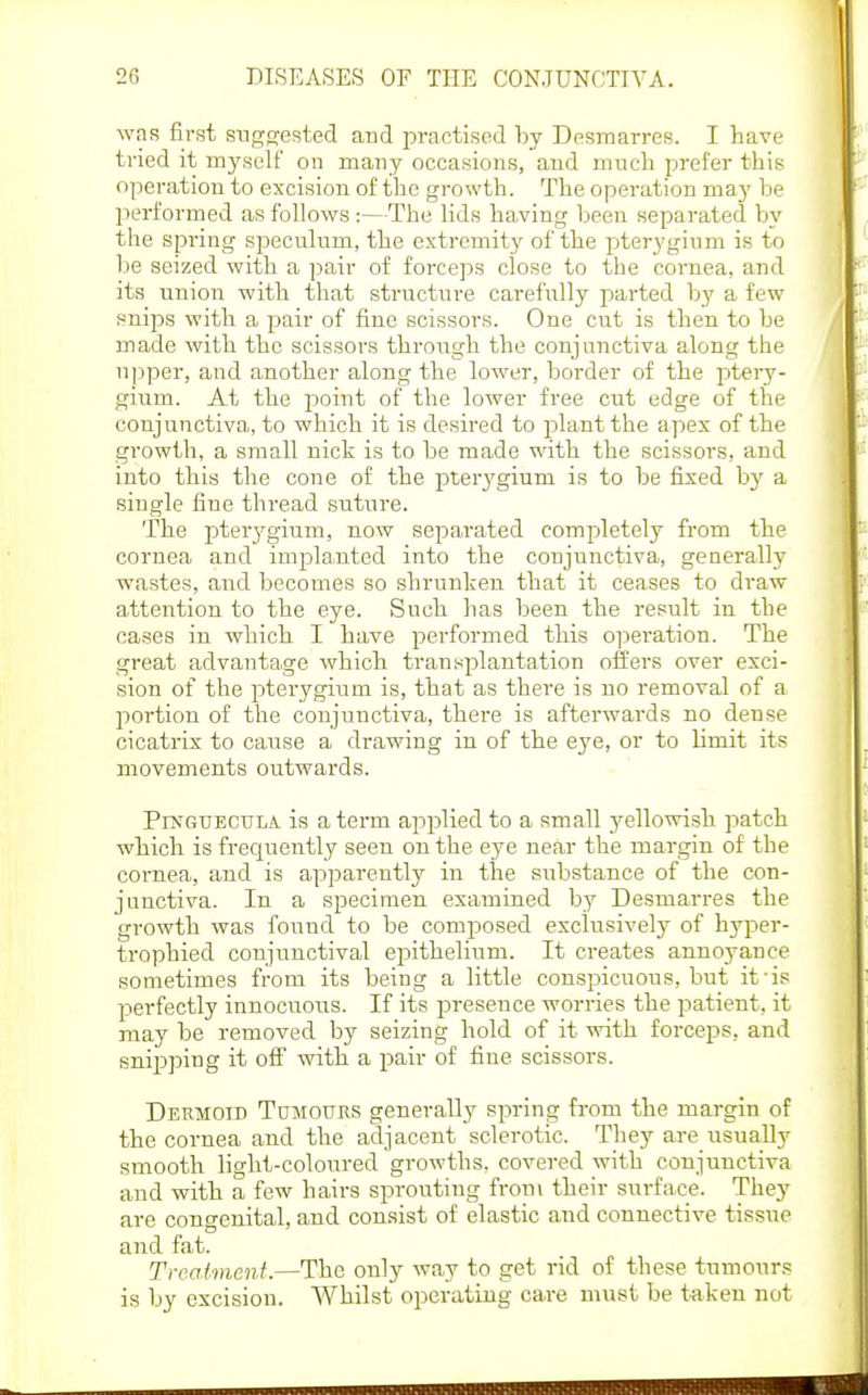was first sngsjested and practised hj Desmarres. I have tried it myself on many occasions, and much prefer this operation to excision of the growth. The operation may be IDerformed as follows :—The lids having been separated by the spring speculum, the extremity of the f)teryginm is to be seized with a pair of forceps close to the cornea, and its union with that structure carefully parted by a few snips with a pair of fine scissors. One cut is then to be made with the scissors throiigh the conjunctiva along the upper, and another along the lower, border of the ptery- gium. At the point of the lower free cut edge of the conjunctiva, to which it is desired to f)lant the apes of the growth, a small nick is to be made with the scissors, and into this the cone of the pterygium is to be fixed by a single fine thread suture. The jDterjrgium, now separated completely from the coi-nea and implanted into the conjunctiva, generally wastes, and becomes so shrunken that it ceases to draw attention to the eye. Such has been the result in the cases in which I have performed this o]3eration. The great advantage which transplantation offers over exci- sion of the pterygium is, that as there is no removal of a liortiou of the conjunctiva, there is afterwards no dense cicatrix to cause a drawing in of the eye, or to limit its movements outwards. Pinguecula is a term applied to a small yellowish patch which is frequently seen on the eye near the margin of the cornea, and is apparently in the substance of the con- junctiva. In a specimen examined by Desmarres the growth was found to be composed exclusively of hyper- trophied conjunctival eiiithelium. It creates annoyance sometimes from its being a little conspicuous, but it'is perfectly innocuous. If its jDresence worries the patient, it may be removed by seizing hold of it with forceps, and snipping it off with a pair of fine scissors. Dermoid Tumours generally spring from the margin of the cornea and the adjacent sclerotic. They are usually smooth light-coloured growths, covered with conjunctiva and with a few hairs sprouting froni their surface. They are congenital, and consist of elastic and connective tissue and fat. Treatment.—The only way to get rid of these tumours is by excision. Whilst operating care must be taken not