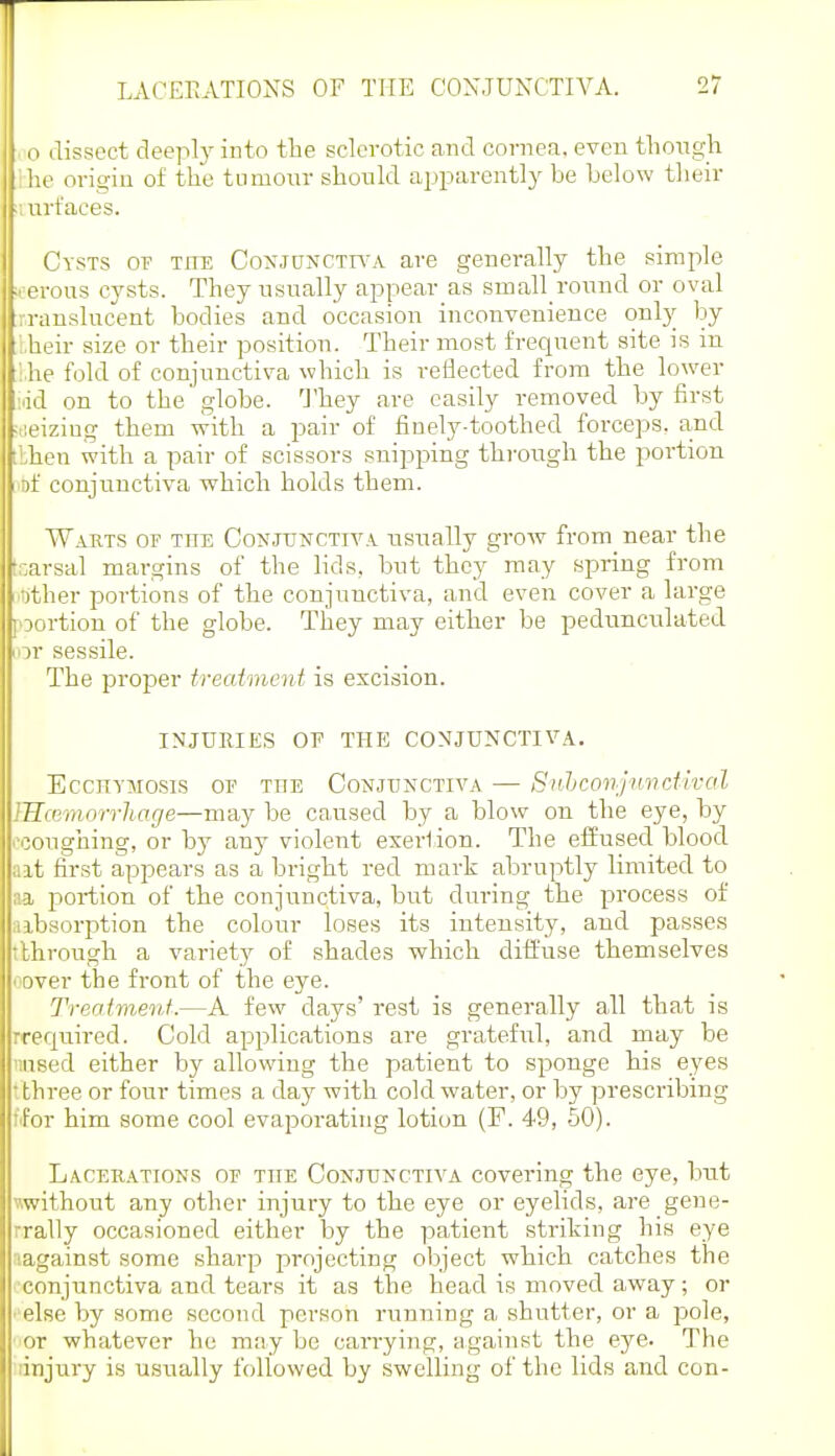 o disi3ect deeply into the sclerotic and cornea, even tliongh he origin of the tumour should ajjparently be below their ■, urfaees. Cysts of tite Coxjunctwa are generally the simple ■oerous cysts. They usually appear as small round or oval rranslucent bodies and occasion inconvenience onl}^ by . heir size or their position. Their most frequent site is in ;he fold of conjunctiva which is reflected from the lower id on to the globe. 'J'hey are easily removed by first -leiziug them with a pair of finely-toothed forceps, and ilhen with a pair of scissors snipping thi'ough the portion of conjunctiva which holds them. Wakts of the Conjunctiva usually grow from near the tr.arsal margins of the lids, but they may spring from other portions of the conjunctiva, and even cover a large ]oortion of the globe. They may either be pedunculated iiDr sessile. The proper trecdment is excision. INJURIES OP THE CONJUNCTIVA. EcCHYMOSiS OF TUB CONJUNCTIVA — SnhcQnjunctlval IHcemorrhage—may be caused by a blow on the eye, by i'conghing, or by any violent exeriion. The effused blood alt first appears as a bright red mark abruptly limited to n.a portion of the conjunctiva, but during the process of aibsorption the colour loses its intensity, and passes tlhrough a variety of shades which diffuse themselves cover the front of the eye. Treaimenf.—A few days' rest is generally all that is rrequired. Cold applications are grateful, and may be •■.used either by allowing the patient to sponge his eyes tthree or four times a day with cold water, or by prescribing fifor him some cool evaporating lotion (P. 49, 50). Lacerations op the Conjunctiva covering the eye, but without any other injury to the eye or eyelids, are gene- rrally occasioned either by the patient striking his eye aagainst some sharp projecting object which catches the •conjunctiva and tears it as the head is moved away; or '■else by some second person running a shutter, or a pole, • or whatever he may be carrying, against the eye. The injury is usually followed by swelling of the lids and con-