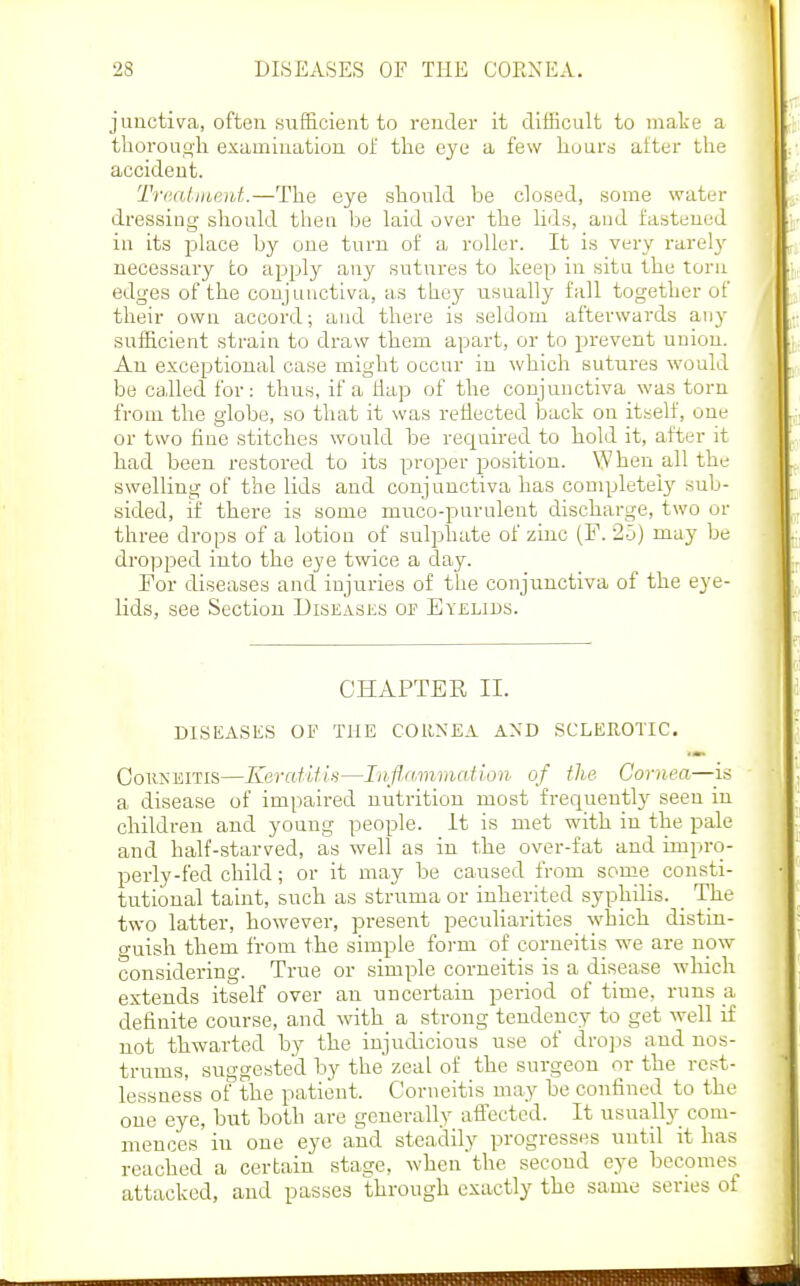 jimctiva, often sufE.cieiit to render it difficult to make a tliorouo'li examination of the eye a few liuurri alter the accident. Tntaliueid.—The eye should be closed, some water dressing should then be laid over the Uds, and fastened in its place by one turn of a roller. It is very rarel}' necessary to apply any sutures to keep in situ the torn edges of the conjunctiva, as they usually fall together of their own accord; and there is seldom afterwards any sufficient strain to draw them apart, or to prevent union. An exceptional case might occur in which sutures would be caJled for: thus, if a Hap of the conjunctiva was torn from the globe, so that it was reflected back on itself, one or two fine stitches would be required to hold it, after it had been restored to its proper position. When all the swelling of the lids and conjunctiva has completely sub- sided, if there is some muco-purulent discharge, two or three drops of a lotion of sulphate of zinc (F. •2-3) may be dropped into the eye twice a day. For diseases and injuries of the conjunctiva of the eye- lids, see Section Diseases of Eyelids. CHAPTER II. DISEASES OF THE CORNEA AND SCLEROTIC. CoiiNEiTis—Keratifis—Inflnmmation of the Cornea—^^is a disease of impaired nutrition most frequentlj^ seen iu children and young people, it is met with in the pale and half-starved, as well as in the over-fat and impro- perly-fed child; or it may be caused from some consti- tutional taint, such as struma or inherited syphilis. _ The two latter, however, present pecnUarities which distin- guish them from the simple foi-m of corneitis we are now considering. True or simple corneitis is a disease which extends itself over an uncertain period of time, runs a, definite course, and with a strong tendency to get well if not thwarted by the injudicious use of dro]is and nos- trums, suiTgeste'd by the zeal of the surgeon or the rest- lessness of the patient. Corneitis may be confined to the one eye, but both are generally affected. It usually com- mences iu one eye and steadily progresses until it has reached a certain stage, when the second eye becomes attacked, and passes through exactly the same series of