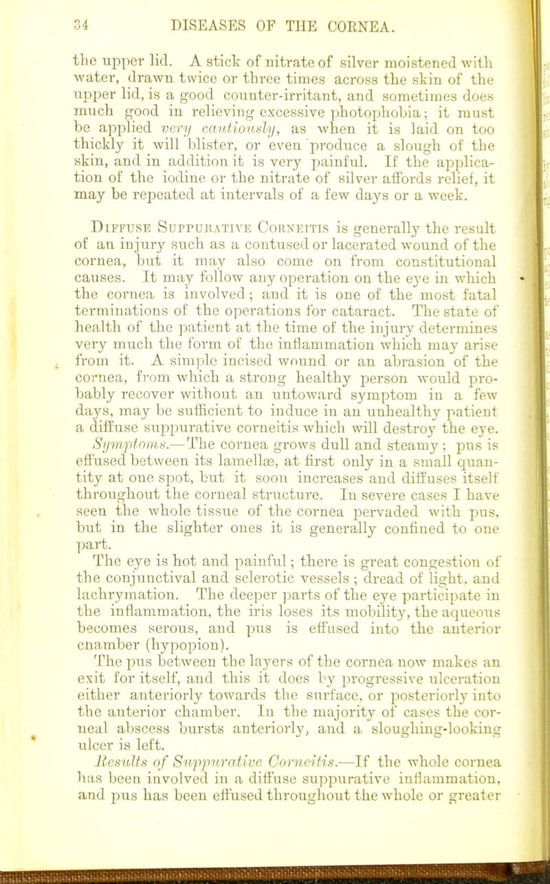 the upper lid. A stick of nitrate of silver moistened with water, drawn twice or three times across the skin of the iipjier lid, is a good counter-irritant, and sometimes does much good in relieving excessive photophoLia; it must be applied very catdioudy, as when it is laid on too thickly it will blister, or even produce a slough of the skin, and in addition it is very painfid. If the applica- tion of the iodine or the nitrate of silver affords relief, it may be repeated at intervals of a few days or a week. DiPFUSB SuppuBATivE CoRXETTis is gcuerall}' the result of an injury such as a contused or lacerated wound of the cornea, but it may also come on from constitutional causes. It may follow any operation on the eye in which the cornea is involved; and it is one of the most fatal terminations of the operations for cataract. The state of health of the patient at the time of the injury determines very much the form of the inilammation which maj' arise from it. A sim]3le incised wound or an abrasion of the coi'uea, fi-om which a strong healthy j^erson would pi'o- bably recover without an nntoward symptom in a few days, may be sufficient to induce in an unhealthy patient a diffuse suiDpurative corneitis which will destroy the eye. Symptoms.—The cornea grows dull and steamy; pus is effused between its lamellaB, at first ouly in a small quan- tity at one siDot, but it soon increases and diffuses itself throughout the corneal structure. In severe cases I have seen the whole tissue of the cornea pervaded with pus, but in the slighter ones it is generally confined to one part. The eye is hot and painful; there is great congestion of the conjunctival and sclerotic vessels ; dread of light, and lachrymation. The deeper parts of the eye participate in the inflammation, the iris loses its mobility, the aqueous becomes serous, and pus is effused into the anterior cnamber (hypopion). The piTS between the layers of the cornea now makes an exit for itself, and this it does by progi'essive ulceration either anteriorly towards the surface, or posteriorly^ into the anterior chamber. In the majorit}'- of cases the cor- neal abscess bursts anteriorly, and a sloughing-lookiug ulcer is left. Bssnlts nf Si<ji]nirative Gorveifis.—If the whole cornea has been iuvolved in a dift'use suppurative inflammation, and pus has been eflused throughout the whole or greater