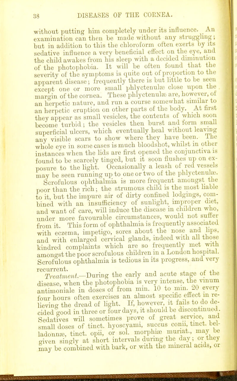 without putting him completely under its influence. _ An examination can then be made without any strugghng; but in addition to this the chloroform often exerts by its sedative influence a very beneficial effect on the eye, and the child awakes from his sleep with a decided dimmutiou of the photophobia. It will be often found that the severity of the symptoms is quite out of proportion to the apparent disease; frequently there is but little to be seeu except one or more small phlyctenulaj close upon the niaro-in of the cornea. These phlycteuufe are, however, of an hijrpetic nature, and run a course somewhat similar to an herpetic eruption on other parts of the body. At first they appear as small vesicles, the contents of which soon become turbid; the vesicles then burst and form small superficial ulcers, which eventually heal without leaving any visible scars to show where they have been, ihe whole eye in some cases is much bloodshot, whdst m other instances when the lids are first opened the conjunctiva is found to be scarcely tinged, but it soon flushes up on ex- posure to the light. Occasionally a leash of red vessels may be seen running up to one or two of the phlyctenular. Scrofulous ophthalmia is more frequent amongst the iDOor than the rich; the strumous child is the most hable to it, but the impure air of dirty confined lodgings, com- bined with an insufficiency of sunlight, improper diet, and want of care, will induce the disease m childi-en who, under more favourable circumstances, would not sutter from it. This form of ophthalmia is frequently associated with eczema, impetigo, sores about the nose and lips, and with enlarged cervical glands, indeed with all those kindred complaints which are so frequently met with amono-st the poor scrofulous children m a Loudon hospital. Scrofulous ophthalmia is tedious in its progress, and very recurrent. ^ -, , , c .-i Treatment.—T)m-mg the early and acute stage ot the disease, when the photophobia is very intense, the viuum antimoniale in doses of from min. 10 to mm. 20 every four hours often exercises an almost specific ettect in re- heving the dread of hght. If, however, it fads to do de- cided o-ood in three or four days, it should be discontinued SedatiVes will sometimes prove of great service and smaU doses of tinct. hyoscyami, succus conn tmct. bel- ladonnas, tinct. opii, or sol. morphias muriat., may be criven singly at short intervals during the day ; or they may be combined with bark, or with the mmeral acids, or