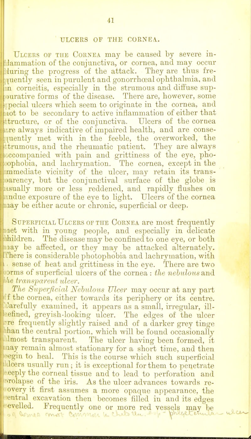 ULCERS OF THE CORNEA. Ulcers of the Cornea may be caused by severe in- iiunmation of the coujunctiva, or cornea, and may occur luring the progress of the attack. They are thus fre- [uently seen in jjurulent and gonorrhoeal ophthalmia, and )i corneitis, especially in the strumous and diffuse sup- )urative forms of the disease. There are, however, some necial ulcers which seem to originate in the cornea, and lilt to be secondary to active inflammation of either that tructure, or of the conjunctiva. Ulcers of the cornea re always indicative of impaired health, and are conse- [uently met with in the feeble, the overworked, the trumous, and the rheumatic patient. They are always rcompanied with pain and grittiness of the eye, pho- ophobia, and lachrymation. The cornea, except in the 111 mediate vicinity of the ulcer, may retain its trans- larency, but the conjunctival surface of the globe is -sually more or less reddened, and rapidly flushes on iidue exposure of the eye to light. Ulcers of the cornea lay be either acute or chronic, superficial or deep. SuPEREiciAL Ulcers of the Cornea are most frequently let with in young people, and especially in delicate hildren. The disease may be confined to one eye, or both lay be affected, or they may be attacked alternately, 'here is considerable photophobia and lachrymation, with sense of heat and grittiness in the eye. There are two orms of superficial ulcers of the cornea : the nehulousa.nd 'the transparent ulcer. The SuferficAal Nehulous Ulcer may occur at any part ;'f the cornea, either towards its perijDhery or its centre. 'Jarefully examined, it appears as a small, irregular, ill- •■.efined, greyish-looking ulcer. The edges of the ulcer rre frequently slightly raised and of a darker grey tinge iihan the central portion, which will be found occasionally dmost transparent. The ulcer having been formed, it laay remain almost stationary for a short time, and then legin to heal. This is the course which sxich superficial lilcers usually run; it is exceptional for them to penetrate '•.eeply the corneal tissue and to lead to perforation and f'Tolapse of the iris. As the ulcer advances towards re- 'every it first assumes a more opaque appearance, the ■entral excavation then becomes filled in and its edges •evelled. Frequently one or more red vessels may be