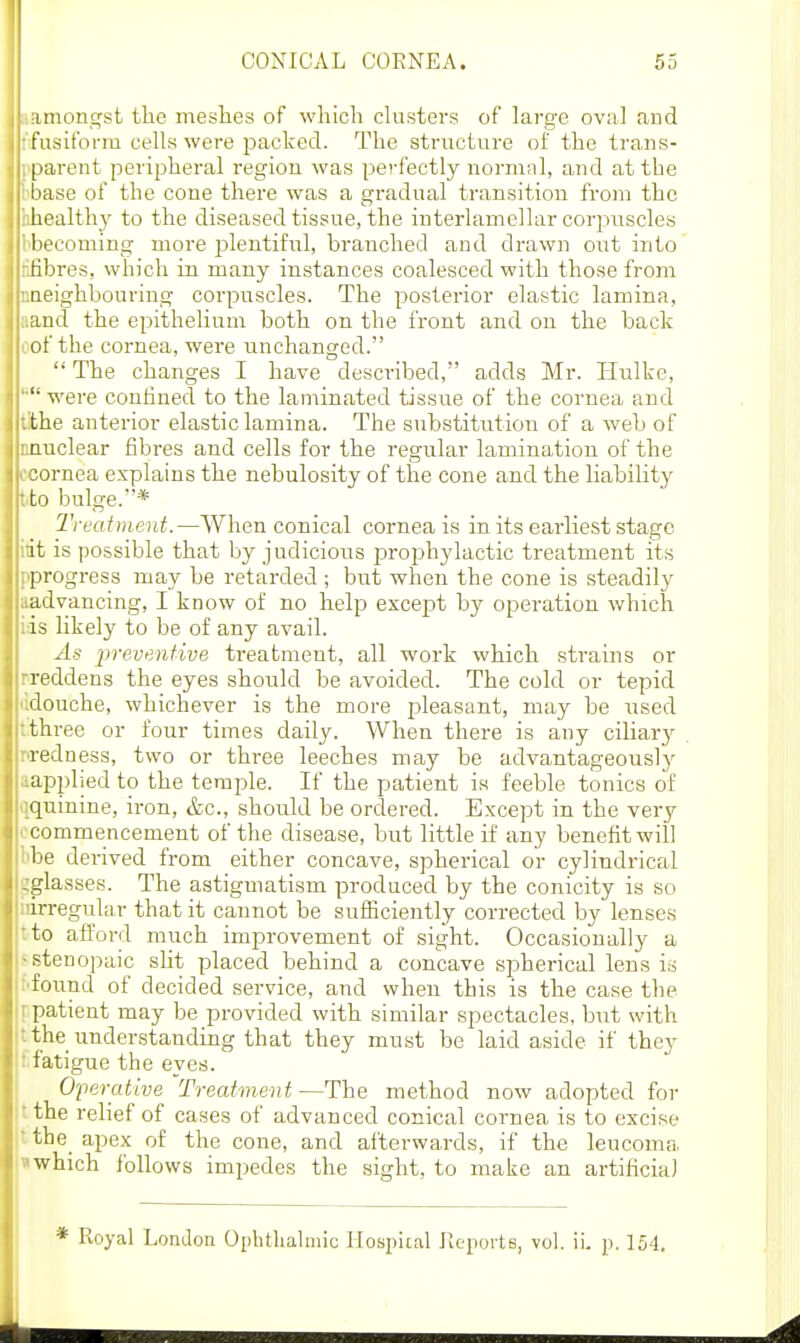 iiiiont^st the meshes of which chisters of larq-e oval and fusiform cells were packed. The structure of the trans- |)arent peripheral region was perfectly normal, and at the base of the cone there was a gradual transition from the healthy to the diseased tissue, the interlamellar corpuscles liecoming more I3lentiful, branched and drawn out into fibres, which in many instances coalesced with those from neighbouring corpuscles. The posterior elastic lamina, and the epithelium both on the front and on the back of the cornea, were unchanged.  The changes I have described, adds Mr. Hulke, '■ were confined to the laminated tissue of the cornea and the anterior elastic lamina. The substitution of a web of nuclear fibres and cells for the regular lamination of the :-ornea explains the nebulosity of the cone and the liability to bulge.* Treatineiit.—When conical cornea is in its earliest stage it is possible that by judicious prophylactic treatment its progi-ess may be retarded ; but when the cone is steadily advancing, I know of no help except by operation which is likely to be of any avail. As preventive treatment, all work which strains or reddens the eyes should be avoided. The cold or tepid douche, whichever is the more i^leasant, may be used three or four times daily. When there is any ciliary redness, two or three leeches may be advantageously applied to the temple. If the patient is feeble tonics of quinine, iron, &c., should be ordered. Except in the very commencement of the disease, but little if any benefit will fie derived from either concave, spherical or cylindrical -glasses. The astigmatism produced by the conicity is so irregular that it cannot be sufficiently corrected by lenses to afford much improvement of sight. Occasionally a stenopaic slit placed behind a concave spherical lens is found of decided service, and when this is the case the patient may be provided with similar spectacles, but with the understanding that they must be laid aside if they fatigue the eyes. Operative Treatment—The method now adopted for the relief of cases of advanced conical cornea is to excise the^ apex of the cone, and afterwards, if the leucoma which Ibllows impedes the sight, to make an artificial * Royal London Oplitlialmic flospiial Kcports, vol. ii. p. 154.