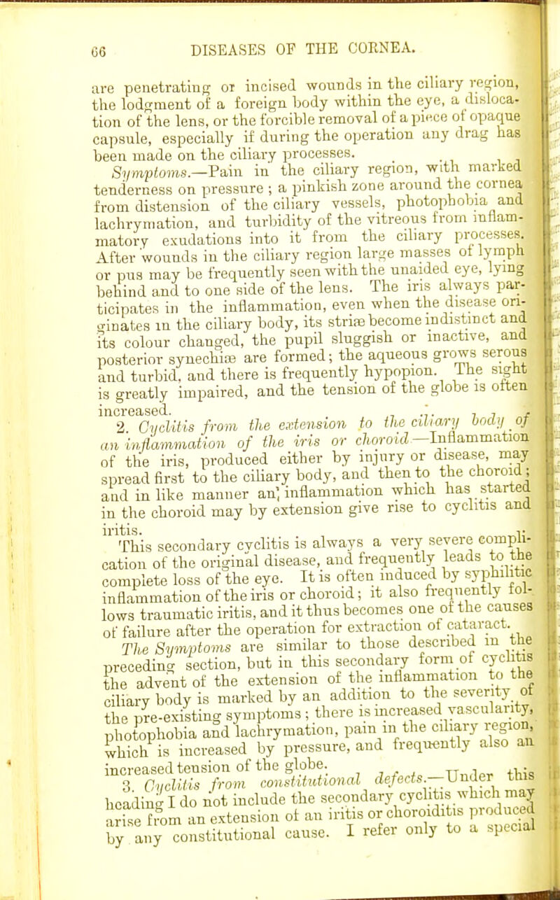 are penetrating oi incised wounds in the ciliary recrion, the lodgment of a foreign body within the eye, a disloca- tion of the lens, or the forcible removal of apu^.ce ot opaque capsule, especially if during the operation any drag has been made on the ciliary processes. &/wpi!oms.—Pain in the ciliary region, with marked tenderness on pressure ; a pinkish zone around the cornea from distension of the ciliary vessels, photophobia and lachrymation, and turbidity of the vitreous from mtiam- matory exudations into it from the ciliary processes. After wounds in the ciliary region large masses ot iympti or pus may be frequently seen with the unaided eye, lying behind and to one side of the lens. The iris always par- ticipates in the inflammation, even when the disease ori- .-rinates in the ciliary body, its striaabecome indistinct and ■fts colour changed, the pupil sluggish or inactive, and posterior synechias are formed; the aqueous grows serous and turbid, and there is frequently hypopion. ihe sigHt is greatly impaired, and the tension of the globe is often increased. . , , , 2 CycUtis from the extension to the cihary body _ oj cm inflammation of the iris or choroid—Inflammation of the iris, produced either by injury or disease, may spread first to the ciliary body, and then to the choroid ; and in like manner an', inflammation which has started in the choroid may by extension give rise to cyclitis ana iritis. 1- This secondary cvclitis is always a very severe compii- cation of the original disease, and frequently leads to the complete loss of the eye. It is often induced by syphilitic inflammation of the iris or choroid; it also frequently fol- lows traumatic iritis, and it thus becomes one of the causes of failure after the operation for extraction of cataract The Simptoms are similar to those described in the preceding section, but in this secondary form of cychtis the advent of the extension of the inflammation to the ciliary body is marked by an addition to the severity of the pre-existing symptoms; there ismcreased vasculanty, phofophobia aSd lachrymation, paiii in the c^W^j^g^^ Ihich is increased by pressure, and frequently also an increased tension of the globe. tt,.,1av fh^o S avclUis from constitutional fZe/erfs.—Under this hoadin-Ido not include the secondary cychtis which may arte fern an extension of an iritis or choroiditis produced by any constitutional cause. I refer only to a special