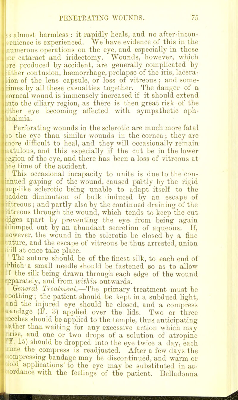 ;5 almost harmless : it rapidly heals, and no after-iiicon- oeaieiice is experienced. We have evidence of this in the anmerous operations on the eye, and especially in those iDr cataract and iridectomy. Wounds, however, which pre produced by accident, are generally complicated by itither contusion, hasmorrhage, prolapse of the iris, lacera- idon of the lens capsiUe, or loss of vitreous ; and some- iiimes by all these casualties together. The danger of a aorneal wound is immensely increased if it should extend into the ciliary region, as there is then great risk of the tither eye becoming affected with sympathetic oph- ihalmia. Perforating wounds iu the sclerotic are much more fatal 50 the eye than similar wounds in the cornea; they are iQore difficult to heal, and they will occasionally remain aatulous, and this especially if the cut be in the lower 'Sgion of the eye, and there has been a loss of vitreous at me time of the accident. This occasional incapacity' to unite is due to the con- nnued gaping of the wound, caused partly by the rigid [lap-hke sclerotic being unable to adapt itself to the Wndden diminution of bulk induced by an escape of ' itreous ; and partly also hy the continued draining of the itreous through the wound, which tends to keep the cut dges apart by preventing the eye from being again lumped out by an abundant secretion of aqueous. If, owever, the wound in the sclerotic be closed by a fine nture, and the escape of vitreous be thus arrested, union 'ill at once take place. The suture should be of the finest silk, to each end of diich a small needle should be fastened so as to allow f the silk being drawn through each edge of the wound sparately, and from ivithin outwards. General Treatment.—The primary treatment must be oothing;_ the patient should be kept in a subdued light, nd the injured eye should be closed, and a compress ■andage (F. 3) apphed over the lids. Two or three .•eches should be applied to the temple, thus anticipating ather than waiting for any excessive action which may -rise, and one or two drops of a solution of atropine F. l.j) should be dropped into the eye twice a day, each mie the compress is readjusted. After a few days the orepressing bandage may be discontinued, and warm or old applications to the eye maybe substituted in ac- ordance with the feelings of the patient. Belladonna 1