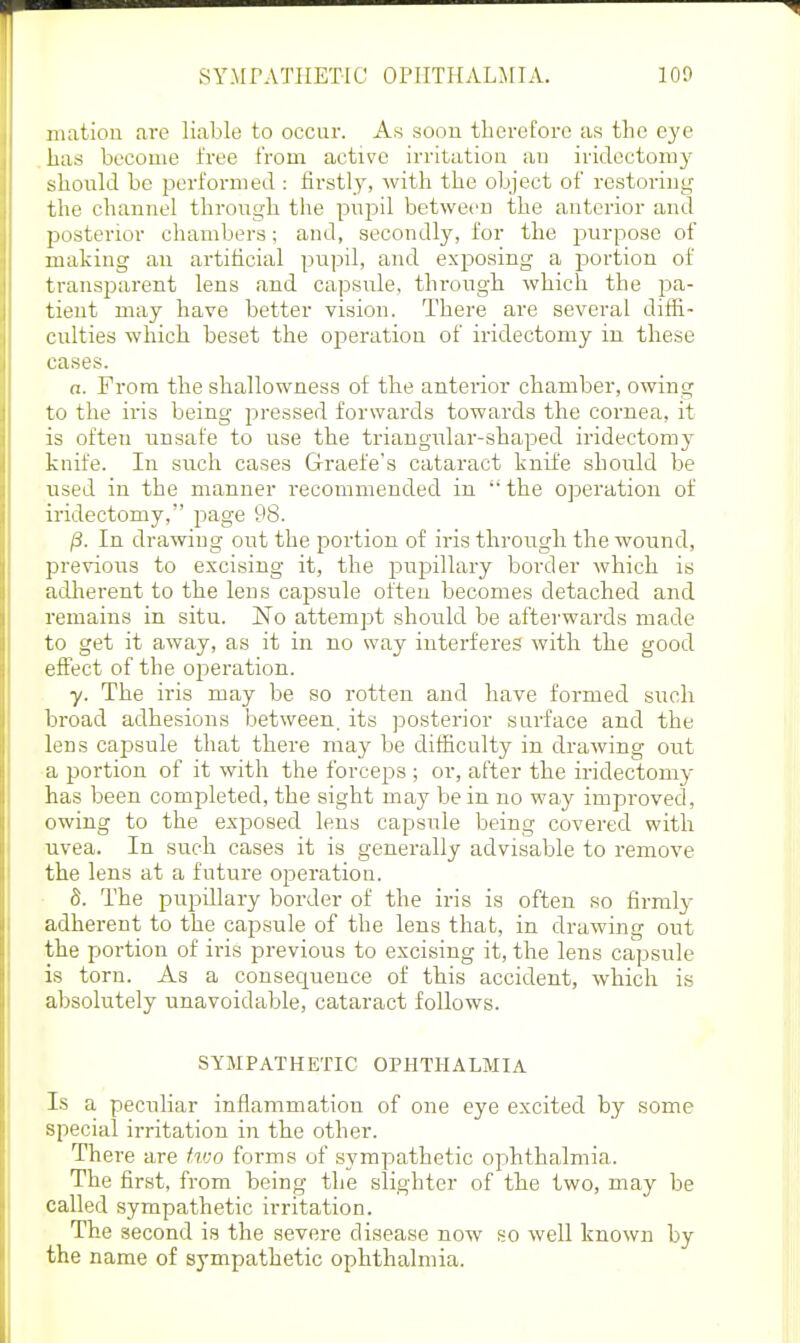 Illation are liable to occur. As soou therefore as the eye has become free from active irritation an iridectomy should be performed : firstly, with the object of restoring the channel through the pnjDil between the anterior and posterior chambers; and, secondly, for the purpose of making an artificial pupil, and exposing a portion of transparent lens and capsule, through which the pa- tient may have better vision. There are several diffi- culties which beset the operation of iridectomy in these cases. a. From the shallowness of the anterior chamber, owing to the iris being pressed forwards towards the cornea, it is often unsafe to use the triaugnlar-shaped iridectomy knife. In such cases Graefe's cataract knife should be used in the manner recommended in the operation of iridectomy, page 98. p. In drawing out the portion of iris through the wound, previous to excising it, the pupillary border which is adlierent to the lens cajDsule often becomes detached and remains in situ. JSTo attempt should be afterwards made to get it away, as it in no way interferes with the good effect of the operation. y. The iris may be so rotten and have formed such broad adhesions between, its posterior surface and the lens capsule that there may be difficulty in drawing out a portion of it with the forceps ; or, after the iridectomy has been completed, the sight may be in no way improved, owing to the exposed lens capsule being covered with uvea. In such cases it is generally advisable to remove the lens at a future operation. S. The pupillary border of the iris is often so firmly adherent to the capsule of the lens that, in drawing out the portion of iris previous to excising it, the lens capsule is torn. As a consequence of this accident, which is absolutely unavoidable, cataract follows. SYMPATHETIC OPHTHALMIA Is a peculiar inflammation of one eye excited by some special irritation in the other. There are hoo forms of sympathetic ophthalmia. The first, from being the slighter of the two, may be called sympathetic irritation. The second is the severe disease now so well known by the name of sympathetic ophthalmia.