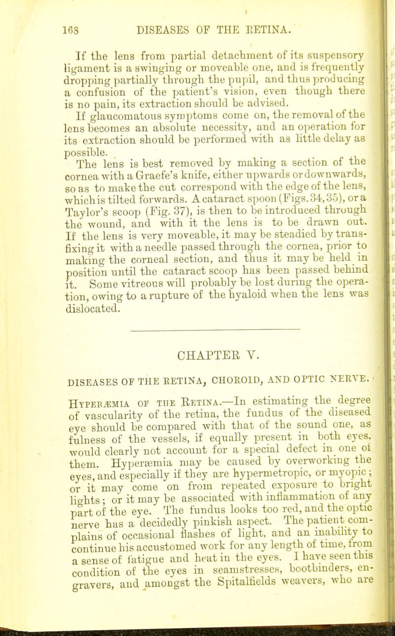 If tlie lens from partial detactment of its suspeDSory ligament is a swinging or moveable one, and is frequently- dropping partially throngli the pupil, and thus producing a confusion of the patient's vision, even though there is no pain, its extraction shoiild be advised. If glaucomatous symptoms come on, the removal of the lens becomes an absolute necessity, and an operation for its extraction should be performed with as little delay as possible. The lens is best removed by making a section of the cornea with a Graefe's knife, either upwards or downwards, so as to make the cut correspond with the edge of the lens, whichis tilted forwards. Acataract spoon (Figs. 34,35), or a Taylor's scoop (Fig. 37), is then to be introduced through the wound, and with it the lens is to be drawn out. If the lens is very moveable, it may be steadied by trans- fixing it with a needle passed through the cornea, prior to making the corneal section, and thus it maybe held in position until the cataract scoop has been passed behind it. Some vitreous will probably be lost during the opera- tion, owing to a rupture of the hyaloid when the lens was dislocated. CHAPTER V. DISEASES OF THE RETINA, CHOROID, AND OPTIC NERA'E. Hypek^mia of ti]e Retina.—In estimating the degree of vascularity of the retina, the fundus of the diseased eye should be compared with that of the sound one, as fulness of the vessels, if equally present in both eyes, would clearly not account for a special defect m one ol them. Hyperasmia may be caused by overworkmg the eyes, and especially if they are hypermetropic, or myopic; or it may come on from repeated exposure to bright lights; or it may be associated with inflammation of any part of the eye. The fundus looks too red, and the optic nerve has a decidedly pinkish aspect. The patient com- plains of occasional flashes of light, and an mability to continue his accustomed work for any length of time, from a sense of fatigue and heat in the eyes. I have seen this condition of the eyes in seamstresses, bootbinders, en- gravers, and amongst the Spitalfields weavers, who are