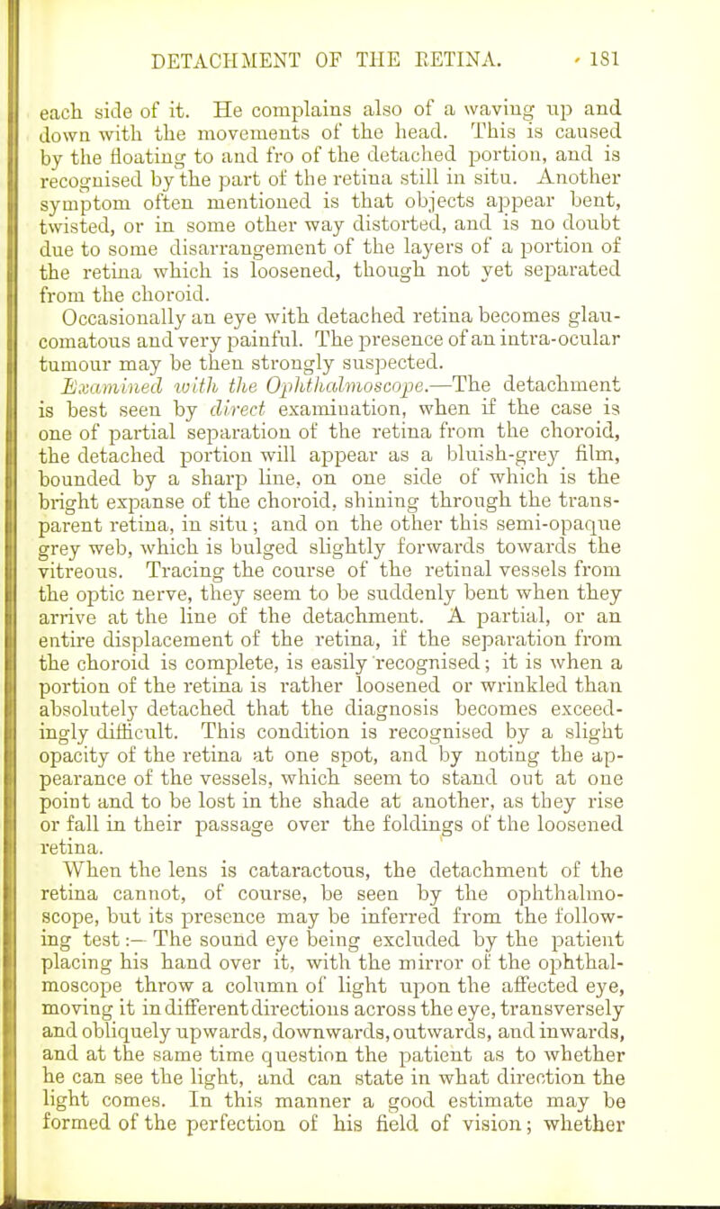 each side of it. He complains also of a waving up and down with the movements of the liead. This is caused by the floating to and fro of the detached portion, and is recognised by the part of the retina still in situ. Another symptom often mentioned is that objects appear bent, twisted, or in some other way distorted, and is no doubt due to some disarrangement of the layers of a portion of the retina which is loosened, though not yet separated from the choroid. Occasionally an eye with detached retina becomes glau- comatous and very painful. The presence of an intra-ocular tumour may be then strongly suspected. Bxaminecl toith the Ophthalmoscope.—The detachment is best seen by direct examination, when if the case is one of iDartial separation of the retina from the choroid, the detached portion will appear as a bluish-grey film, bounded by a sharp line, on one side of which is the bright expanse of the choroid, shining through the trans- parent retina, in situ; and on the other this semi-opaque grey web, which is bulged slightly forwards towards the vitreous. Tracing the course of the retinal vessels from the optic nerve, they seem to be siiddenly bent when they arrive at the line of the detachment. A partial, or an entire displacement of the retina, if the separation from the choroid is complete, is easily recognised; it is when a portion of the retina is rather loosened or wrinkled than absolutely detached that the diagnosis becomes exceed- ingly difficult. This condition is recognised by a slight opacity of the retina at one spot, and by noting the ap- pearance of the vessels, which seem to stand out at one point and to be lost in the shade at another, as they rise or fall in their passage over the foldings of the loosened retina. When the lens is cataractous, the detachment of the retina cannot, of course, be seen by the ophthalmo- scope, but its presence may be inferred from the follow- ing testThe sound eye loeing excluded by the patient placing his hand over it, with the mirror of the ophthal- moscope throw a column of light upon the affected eye, moving it in different directions across the eye, transversely and obliquely upwards, downwards, outwards, and inwai-ds, and at the same time question the patient as to whether he can see the light, and can state in what direction the light comes. In this manner a good estimate may be formed of the perfection of his field of vision; whether