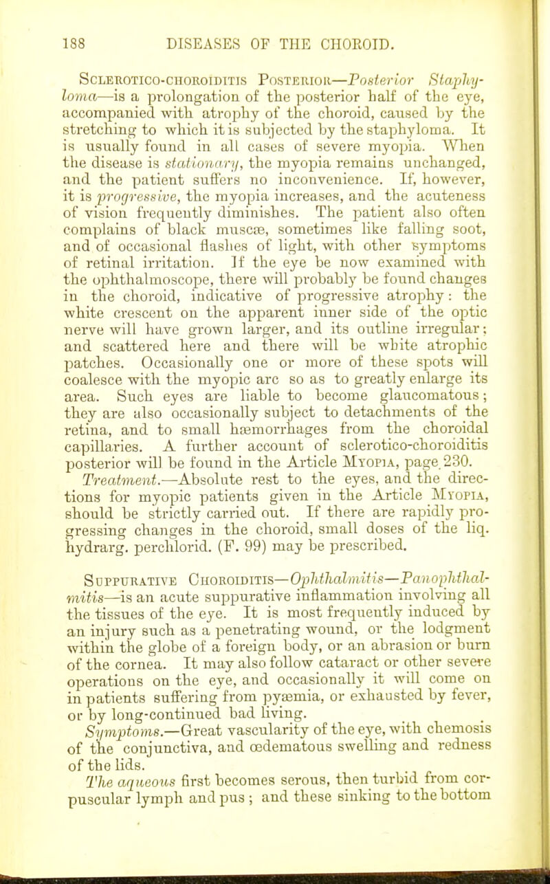 ScLEROTico-CHOROIDITIS POSTERIOR—Posterior Staphy- loma—is a pi-olongation of the posterior half of the eye, accompanied with atrophy of the choroid, caused by the stretching to which it is subjected by the staphyloma. It is usually found in all cases of severe myo^jia. Wlien the disease is stationary, the myopia remains unchanged, and the patient suffers no inconvenience. If, however, it is progressive, the myopia increases, and the acuteness of vision frequently diminishes. The jDatient also often complains of black muscte, sometimes like falling soot, and of occasional flashes of light, with other symptoms of retinal irritation. If the eye be now examined with the ophthalmoscope, there \vill probably be found changes in the choroid, indicative of progressive atrophy: the white crescent on the apparent inner side of the optic nerve will have grown larger, and its outlme irregular; and scattered here and theie will be white atrophic patches. Occasionally one or moi-e of these spots will coalesce with the myopic arc so as to greatly enlarge its area. Such eyes are liable to become glaucomatous; they are also occasionally subject to detachments of the retina, and to small hcemorrhages from the choroidal capillaries. A further account of sclerotico-choroiditis posterior will be found in the Article Myopia, page. 230. Treatment.—Absolute rest to the eyes, and the direc- tions for myopic patients given in the Article Myopia, should be strictly carried out. If there are rapidly pro- gressing changes in the choroid, small doses of the liq. hydrarg. perchlorid. (F. 99) may he prescribed. Suppurative GuomiDiTis—Oplithahnitis—Panoplitlial- mitis—is an acute suppurative inflammation involving all the tissues of the eye. It is most frequently induced by an injury such as a penetrating wound, or the lodgment mthin the globe of a foreign body, or an abrasion or burn of the cornea. It may also follow cataract or other sevei-e operations on the eye, and occasionally it wiU come on in patients sufi'ering from pytemia, or exhausted by fever, or by long-continued bad living. Symptoms—Great vascularity of the eye, with chemosis of the conjunctiva, and oedematous swelling and redness of the lids. The aqueous first becomes serous, then turbid from cor- puscular lymph and pus ; and these sinking to the bottom