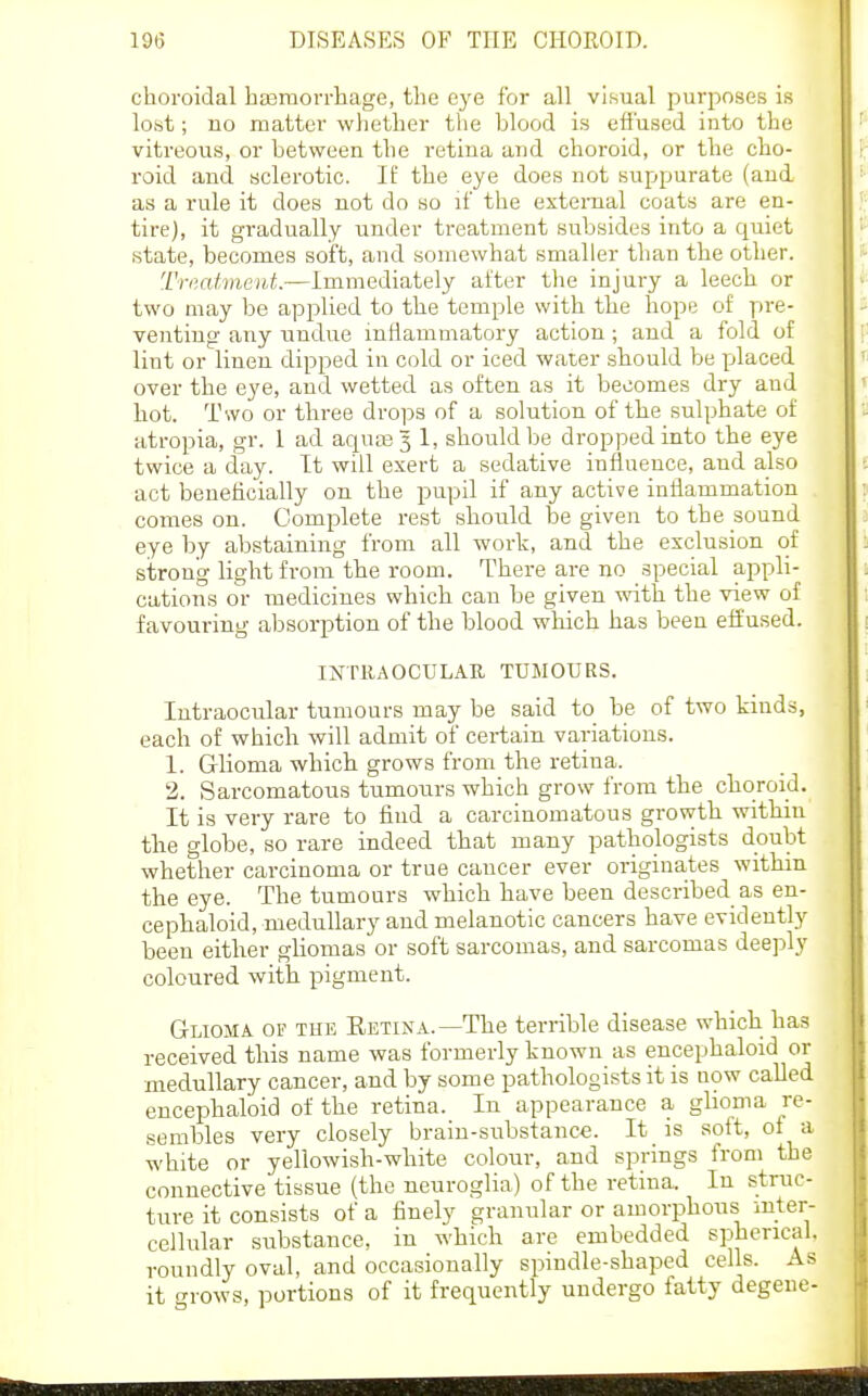choroidal ha3morrliage, the eye for all visual purposes is lost; no matter whether the blood is effused into the vitreous, or between the retina and choroid, or the cho- roid and sclerotic. If the eye does not suppurate (and as a rule it does not do so if the external coats are en- tire), it gradually under treatment subsides into a quiet state, becomes soft, and somewhat smaller than the other. Triiatmeut.—Immediately after the injury a leech or two may be applied to the temple with the hope of pre- venting any undue inflammatory action; and a fold of lint or linen dipped in cold or iced water should be placed over the eye, and wetted as often as it becomes dry and hot. Two or three drops of a solution of the sulphate of atropia, gr. 1 ad aqua3 3 1, should be dropped into the eye twice a day. It will exert a sedative influence, and also act beneficially on the pupil if any active inflammation comes on. Complete rest should be given to the sound eye by abstaining from all work, and the exclusion of strong light from the room. There are no special appli- cations or medicines which can be given vdth. the view of favouring absorption of the blood which has been elfused. INTRAOCULAR TUMOURS. Intraocular tumours may be said to be of two kinds, each of which will admit of certain variations. 1. Glioma which grows from the retiua. 2. Sarcomatous tumours which grow from the choroid. It is very rare to find a carcinomatous growth within the globe, so rare indeed that many pathologists doubt whether carcinoma or true caucer ever originates within the eye. The tumours which have been described as en- cephaloid, medullary and melanotic cancers have evidently been either gHomas or soft sarcomas, and sarcomas deeply coloured with pigment. Glioma of the Eetina.—The terrible disease which has received this name was formerly known as encephaloid or medullary cancer, and by some pathologists it is now called encephaloid of the retina. In appearance a ghoma re- sembles very closely brain-substance. It is soft, of a white or yellowish-white colour, and springs from the connective tissue (the neuroglia) of the retina. In struc- ture it consists of a finely granular or amorphous inter- cellular substance, in which are embedded spherical, roundly oval, and occasionally spindle-shaped cells. As it rows, portions of it frequently undergo fatty degene-
