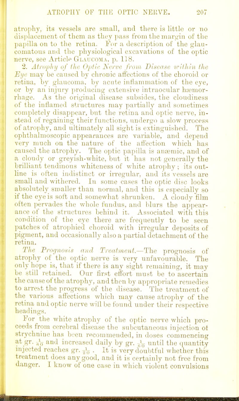 ATKOPIIY OF TJIH OPTIC: NERVE. 5207 atrophy, its vessels are small, aud there is little or no lii.splacement of them as they pass from the margin of tlie papilla on to the retina. For a descrij^tiou of the glan- couiatous and the physiological excavations of the 0]itic nerve, see Article Glaucoma, p. 118. 2. Atrophij of the. Ojitir Nerve from Disease irilli.in Ihc Eye may be cansecl by chronic aft'ections of the choroid or retiua, b_v ghmcoma. by acute inHammatiou of the eye, or by an injury producing extensive intraocular hemor- rhage. As the original disease subsides, the cloudiness of the inflamed structures may partially and sometimes com]:)letely disajDpear, but the retina and optic nerve, in- stead of regaining their functions, undergo a slow process of atrophy, and iiltimately all sight is extinguished. The ophthalmoscopic appearances are variable, and depend very much on the nature of the affection which has caused the atro]3hy. The optic papilla is anasraic, aud of a cloudy or greyish-white, but it has not generally the brilliant tendinous whiteness of white atrojihy ; its out- line is often indistinct or irregular, and its vessels are small and withered. In some cases the optic disc looks absolutely smaller than normal, and this is especially so if the eye is soft and somewhat shrunken. A cloudy film often pervades the whole fundus, and blurs the api^ear- ance of the structures behind it. Associated with this condition of the eye there are frequently to be seen patches of atrophied choroid with irregular deposits of pigment, and occasionally also a partial cletachment of the retina. The Prognosis and Treatinpiit—The prognosis of atrophy of the optic nerve is very unfavourable. The only hope is, that if there is any sight remaining, it may be still retained. Our first effort must be to ascertain the cause of the atrophy, and then by appropriate remedies to arrest the progress of the disease. The treatment of the various affections which may cause atrophy of the retina andopjtic nerve will be found under their respective headings. For the white atrophy of the optic nerve which pro- ceeds from cerebral disease the subcutaneous injection of strychnine has been recommended, in doses commencing ^i-t.gr. and increased daily by gr. until the quantity injected reaches gr. J-^ . It is very doubtful whether this treatment does any good, and it is certainly not free from