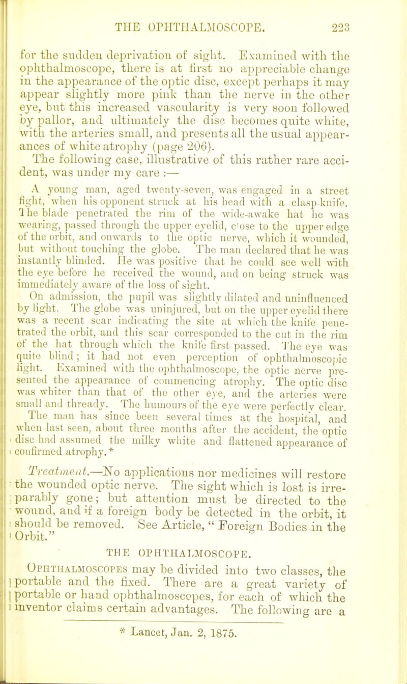 for the siuldeu deprivation of sight. Examined with the ophthahnoscope, there is at lirst no appreciable change in the appearance of the optic disc, excejDt perhaps it may appear slightly more pink than the nerve in the other eye, but this increased vascnlarity is very soon followed by pallor, and ultimately the disc becomes quite white, with the arteries small, and jDresents all the usual appear- ances of white atrophy (page 206). The following case, illustrative of this rather rare acci- dent, was under my care :— A young man, aged twenty-seven, was engaged in a street fight, when his opponent struck at his head with a clasp-knife. 'I he bh^de penetrated the rim of the wide-awake hat he was wearing, passed througli tlie upper eyelid, close to the upper edge (jf the orbit, and onwartls to the optic nerve, which it wounded, ljut without touching the globe. The man decLired that he was instantly blinded. lie was positive that he conld see well with the eye before he i-eceived the wound, and on being struck was immediately aware of the loss of sight. On admission, the pupil was slightly dilated and uninfluenced by light. The globe was uninjured, but on the upper eyelid there was a recent scar indicating the site at which the k'uile pene- trated the orbit, and this scar corresponded to the cut in the rim of the hat through which the knife first passed. 'I'he eye was quite blind; it had not even perception of ophthalmosco|)ic light. Examined with the ophthalmoscope, the optic uei-ve pre- sented the appearance of commencing atrojahy. The optic disc was whiter than that of the other eye, and the arteries were small and thready. The humours of the eye were perfectly clear. The man has since been several times at the hospital, and when last seen, about tln-ee months after the accident, the'optic . disc had assumed the milky white and flattened appearance of ■ confirmed atrophy. * Treatment—ISTo applications nor medicines will restore • the wounded optic nerve. The sight which is lost is irre- :parab]y gone; but attention must be directed to the • wound, and if a foreign body be detected in the orbit, it : should be removed. See Article,  Foreign Bodies in the ' Orbit. THE OPHTHALMOSCOPE. Ophthalmoscopes may be divided into two classes, the 1 portable and the fixed. There are a great variety of 1 portable or hand ophthalmoscopes, for each of which the I inventor claims certain advantages. The following are a Lancet, Jan. 2, 1875.