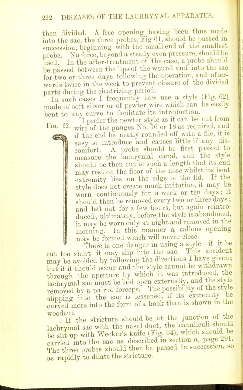 then divided. A free opening having been thus made into the sac, the three probes, Fig 61, should be passed in succession, beginning with the small end of the smallest probe. No force, beyond a steady even pressure, should be used. In the after-treatment of the case, a probe should be passed between the lips of the wound and into the sac for two or three days following the operation, and after- wards twice in the week to prevent closure of the divided parts during the cicatrizing period. In such cases I frequently now use a style (ing. b2) made of soft silver or of pewter wire which can be easily bent to any curve to facilitate its introduction. I prefer the pewter style as it can be cut from Fig. 62. ^-^.^ ^j-^g gauges Ko. 16 or 18 as required, and if the end be neatly rounded off Avith a file, it is easy to introduce and causes little if any dis- comfort. A probe should be first passed to measure the lachrymal canal, and the style should be then cut to such a length that its end may rest on the floor of the nose whilst its bent extremity lies on the edge of the lid. If the style does not create much irritation, it may be worn continuously for a week or ten days; it should then be removed every two or three days ; and left out for a few hours, but again remtro- duced; ultimately, before the style is abandoned, it may be worn oulv at night and removed m the morning. In this manner a callous openmg may be formed which will never close. .. There is one danger in using a style—if it be cut too short it may slip into the sac. This accident may be avoided by following the dii-ections I haye given; but if it should occur and the style cannot be withdrawn through the aperture by which it was introduced, the lachrymal sac must belaid open esternally, and the style removed by a pair of forceps. The possibility ot the style slipping into the sac is lessened, if its extremity be curved more into the form of a hook than is shown m the woodcut.^^^ stricture should be at the junction of the lachrymal sac with the nasal duct, the canalicuh should be slit up with Weckcr's knife (Fig. b4), which shoiUd be carried into the sac as described in section a, page 1-91. The three probes should then be passed m succession, so as rapidly to dilate the stricture.