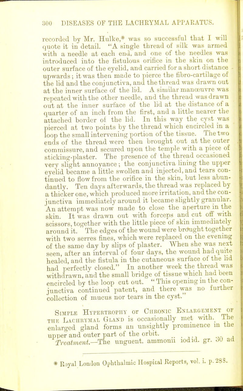 rccordod by Mr. Hulke,* was so successful that I will quote it in detail. A single thread of silk was armed with a needle at each end. and one of the needles was introduced into the fistulous orifice in the skin on the outer surface of the eyelid, and carried for a short distance - upwards ; it was theu made to pierce the fibro-cartilage of the lid and the conjunctiva, and the thread was drawn out at the inner surface of the lid. A similar manojuvre was repeated with the other needle, and the thread was drawn out at the inner surface of the lid at the distance of a quarter of an inch from the first, and a little nearer the attached border of the lid. In this way the cyst was pierced at two points by the thread which encircled m a loop the small intervening portion of the tissue. The two ends of the thread were then brought out_ at the outer commissure, and secured upon the temple with a piece of sticking-plaster. The presence of the thread occasioned very slight annoyance ; the conjunctiva Hning the upper eyelid became a little swollen and injected, and tears con- tinued to flow from the orifice in the skin, but less abun- dantly. Ten days afterwards, the thread was replaced by a thicker one, which produced more irritation, and the con- junctiva immediately around it became slightly granular. An attempt was now made to close the aperture m the skin. It was drawn out with forceps and cut off_ with scissors, together with the little piece of skin immediately around it. The edges of the wound were brought together with two serres fines, which were replaced on the evening of the same day by slips of plaster, men she was nest seen, after an interval of four days, the wound had quite healed, and the fistula in the cutaneous surface ot the lid had perfectly closed. In another week the thread was withdrawn, and the small bridge of tissue which had been encircled by the loop cut out.  This opening m the con- junctiva continued patent, and there was no further collection of mucus nor tears in the cyst. Simple Hypertropiiy or CuRO^'IC Enlargement or THE Lachrymal Gland is occasionally met with._ The enlarged gland forms an unsightly prominence in the upper and outer part of the orbit. _ _ Treatment.—The unguent, ammouii lodid. gr. aa * Royal London Ophthalmic Hospital Reports, vol. i. p.28S.