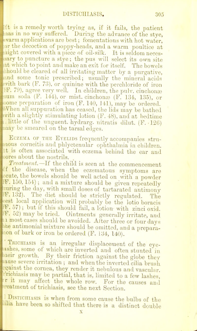 in a. remedy worth trying as, if it fails, the patient i- i in no way suffered. During the advance of the stye, ii- m applications are best; fomentations with hot water, the decoction of poppy-heads, and a warm poultice at , ht covered with a piece of oil-silk. It is seldom neces- ' v to puncture a stye; the pus will select its own site which to point and make an exit for itself. The bowels ould be cleared fif all irritating matter by a purgative, 1 some tonic prescribed; nsually the mineral acids • li bark (F. 73), or qriiuine with the perchloride of iron . 79), agree very well. In children, the pnlv. cinchonas soda (F. 14-1), or mist, cinchona? (F. 131, 135), or ■onie preparation of iron (F. 110, Ml), may be ordered. AVhen all suppui-ation has ceased, the lids may be bathed I vith a slightly s-Gimulating lotion (F. -18), and at bedtime .little of the unguent, hydrarg. nitratis dilut. (F. -126) luiay be smeared on the tarsal edges. EczEiiA OP THE EvELiDs freqnently accompanies strn- iiaous corneitis and phlyctenular ophthalmia in children. :t is often associated with eczema behind the ear and ores about the nostrils. Trecdmejit.—li the child is seen at the commencement f the disease, when the eczematous .symptoms are cute_, the^bowels should be well acted on with a powder 1-F. 150,1.51); and a mixture should be given repeatedly •luring the day, with small doses of tartarated antimony IF. 132). The diet should be strictly regulated. The .'est local application will probably be the lotio boracis FP. 57); but if this should fail, a lotiou' with zinci oxid. KF. 52) may be tried. Ointments generally irritate, and .1 most cases should be avoided. Alter three or four days ihe antimonial inixtnre should be omitted, and a prepara- 'Xon of bark or iron be ordered (F. 134, 140). ' Tkichiasis is an irregular displacement of the eye- ■ishes, some of which are inverted and often stunted in leir growth. Ey their friction .against the globe they luse severe irritation ; aud when the inverted cilia brush. . gainst the cornea, they render it nebulous and vascuLir. . 'richiasis may be partial, that is, limited to a few lashes, r it may affect the whole row. For the causes and .•eatment of trichiasis, see the next Section. DisTicniAsis is when from some cause the bulbs of the dia have been so shifted that there is a distinct double