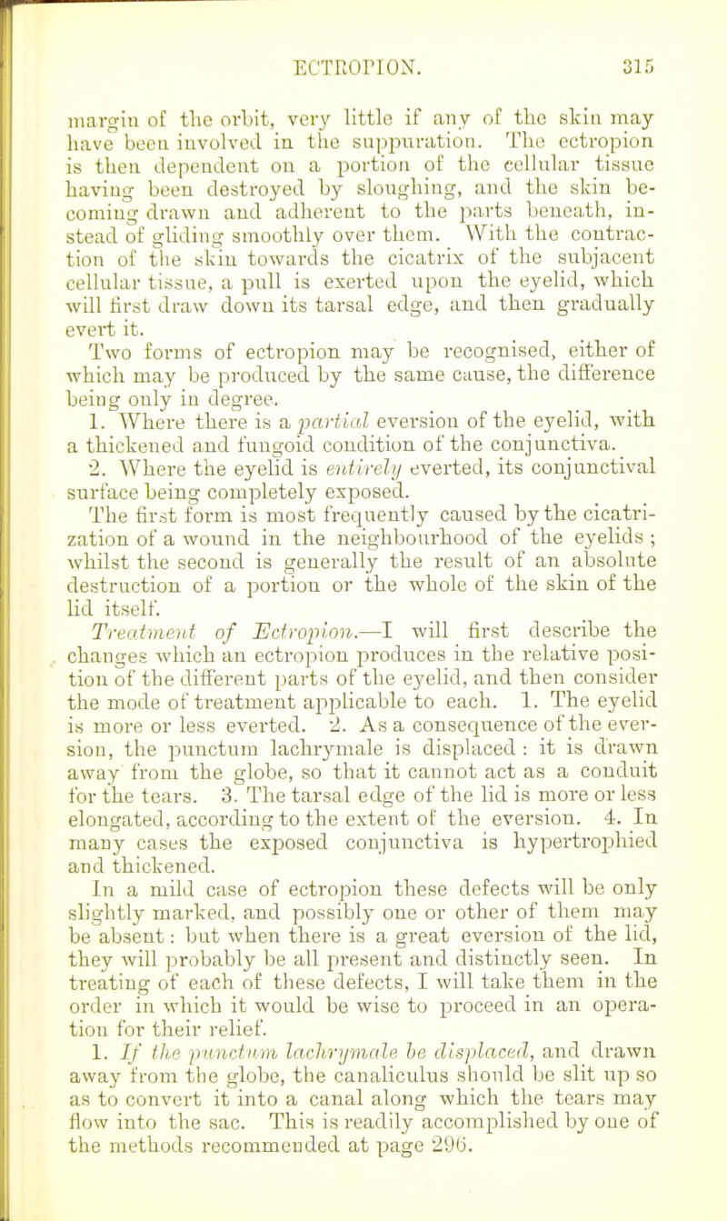 iiiavgiu of the orbit, very little if any of the skin may have beea involved in the suppiiration. The ectropion is then dependent on a portion of the cellular tissue having been destroyed by sloughing, and the skin be- coming drawn and adherent to the parts beneath, in- stead of gliding smoothly over them. With the contrac- tion of the skin towards the cicatrix of the subjacent cellular tissue, a pull is exerted upon the eyelid, which will first draw down its tarsal edge, and then gradually evert it. Two forms of ectropion may be recognised, either of which may be produced by the same cause, the diiference being only in degree. 1. Where there is a, partial evei-sion of the eyelid, with a thickened and fungoid condition of the conjunctiva. 2. Where the eyelid is entirely everted, its conjunctival surface being completely exposed. The first form is most frequently caused by the cicatri- zation of a wound in the neighbourhood of the eyelids ; whilst the second is generally the result of an absolute destruction of a portion or the whole of the skin of the lid itself. Treatment of Edrojnnn.—I will first describe the changes wdiich an ectropion produces in the relative posi- tion of the different parts of the eyelid, and then consider the mode of treatment applicable to each. 1. The eyelid is more or less everted. 2. As a consequence of the ever- sion, the punctum laclirymale is displaced : it is drawn away from the globe, so that it cannot act as a conduit for the tears. 3. The tarsal edge of the lid is more or less elongated, according to the extent of the eversion. 4. In many cases the exposed conjunctiva is hypertrophied and thickened. In a mild case of ectropion these defects will be only slightly marked, and possibly one or other of them may be absent: but when there is a great eversion of the lid, they will probably be all present and distinctly seen. In ti-eating of each of these defects, I will take them in the order in which it would be wise to proceed in an opera- tion for their relief. 1. If the punctK/tn laclirymale he displaced, and drawn away from the globe, the canaliculus should be slit up so as to convert it into a canal along which the tears may flow into the sac. This is readily accomplished by one of the methods recommended at page 296.