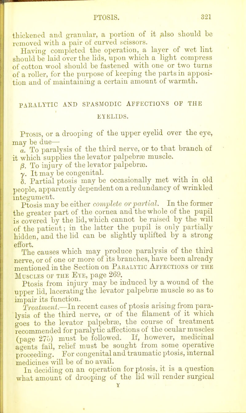 thickened and granular, a portion of it ;ilso should be removed with a pair of curved sscissors. Having completed the operation, a layer of wet lint should be laid over the lids, upon which a light compress of cotton wool should be fastened with one or two turns of a roller, for the purpose of keeping the parts in apposi- tion and of maintaining a certain amount of warmth. PAEALYTIC AND SPASMODIC AFFECTIOXS OF THE EYELIDS. Ptosis, or a drooping of the upper eyelid over the eye, may be due— a. To paralysis of the third nerve, or to that branch of it which supplies the levator palpebrfe muscle. jS. To injury of the levator palpebra3. y. It may be congenital. 8. Partial jDtosis may be occasionally met with in old people, apparently dependent on a redundancy of wrinkled integument. Ptosis may be either complete ovpartial. In the former the greater part of the cornea and the whole of the pupil is covered by the lid, which cannot be raised by the will of the patient; in the latter the pupil is only partially hidden, and the lid can be slightly uplifted by a strong effort. The causes which may produce paralysis of the third nerve, or of one or more of its branches, have been already mentioned in the Section on Pakalytic AFrECTioNS of the Muscles of the Eye, page 269. Ptosis from injury may be induced by a wound of the upjDer lid, lacerating the levator palpebras muscle so as to impair its function. Treatme7ii.—In recent cases of ptosis arising from para- lysis of the third nerve, or of the filament of it which goes to the levator palpebraa, the course of treatment recommended for paralytic affections of the ocular muscles (page must be followed. If, however, medicinal agents fail, relief must be sought frorn some operative proceeding. For congenital and traumatic ptosis, internal medicines will be of no avail. In deciding on an operation for ptosis, it is a question what amount of drooping of the lid will render surgical Y