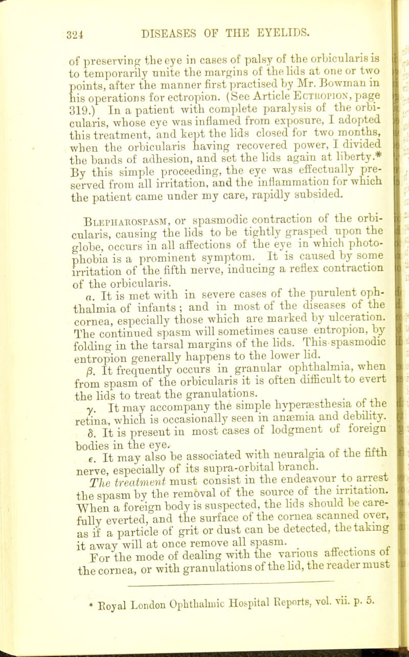 of preservintr the eye in cases of palsy of the orbicularis is to temporarily Tinite the margins of the lids at one or two points, after the manner first practised by Mr. Bowman in his operations for ectropion. (See Article Ectroi'ION, page 319.) In a patient with complete paralysis of the orbi- cularis, whose eye was inflamed from exposure, I adopted this treatment, and kept the lids closed for two months, when the orbicularis having recovered power, I divided the bands of adhesion, and set the lids again at liberty.* By this simple proceeding, the eye was effectually pre- served from all irritation, and the inflammation for which the patient came under my care, rapidly subsided. BLEruAEOSPASM, or spasmodic contraction of the orbi- cularis, causing the lids to be tightly grasped upon the globe, occurs in all afL'ections of the eye in which photo- phobia is a prominent symptom. It is caused by some irritation of the fifth nerve, inducing a reflex contraction of the orbicularis. , , i a. It is met with in severe cases of the purulent oph- thalmia of infants; and in most of the diseases of the cornea, especially those which are marked by ulceration. The continued spasm will sometimes cause entropion, by folding in the tarsal margins of the lids. This spasmodic entropion generally happens to the lower lid. /3. It frequently occurs in granular ophthalmia, when from spasm of the orbicularis it is often difficult to evert the lids to treat the granulations. _ y. It may accompany the simple hyperaBsthesia ot the retina, which is occasionally seen in anasmia and debility. S. It is present in most cases of lodgment of foreign °e.^^It^may'^also be associated with neuralgia of the fifth nerve, especially of its supra-orbital branch. The treatment must consist in the endeavour_ to arrest the spasm by the removal of the source of the irritation. When a foreign body is suspected, the hds should be care- fully everted, and the surface of the cornea scanned oyer, as if a particle of grit or dust can be detected, thetakmg it away will at once remove all spasm. _ For the mode of dealing with the various affections ot the cornea, or with granulations of the Hd, the reader must