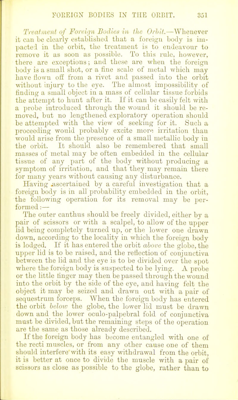 Treatment of Fore.'njn Bodies in the Orliit.—Wlicuever it can be clearly established that a foreign body is im- pacted in the orbit, the treatment is to endeavour to remove it as soon as possible. To this rule, however, there are exceptions; and these are when the foreign body is a small shot, or a fine scale ot metal which may have tlown oS. from a rivet and. j^assed into the orbit without injury to the eye. The almost impossibility of finding a small object in a mass of cellular tissue forbids the attempt to hunt after it. If it can be easily felt with a probe introduced through the wound it should be re- moved, but no lengthened exploratory operation shoiild be attempted with the view of seeking for it. Such a proceeding would probably excite more irritation than would arise from the presence of a small metallic body in the orbit. It should also be remembered that small masses of metal may be often embedded in the cellular tissue of any part of the body without producing a symptom of irritation, and that they may remain there for many years without causing any disturbance. Having ^iscertained by a careful investigation that a foreign body is in all jDroliability embedded in the orbit, the following operation for its removal may be per- formed :— The outer canthus should be freely divided, either by a pair of scissors or with a scalpel, to allow of the upper iid being completely turned up, or the lower one drawn down, according to the locality in which the foreign body is lodged. If it has entered the orbit aliove the globe, the upper lid is to be raised, and the reflection of conjunctiva between the lid and the eye is to be divided over the spot where the foreign body is suspected to be lying. A probe or the little finger may then be passed through the woiind into the orbit by the side of the eye, and having felt the object it may be seized and drawn out with a pair of secpiestrum forceps. When the foreign body has entered the orbit heJoiu the globe, the lower lid must be drawn down and the lower oculo-palpebral fold of conjunctiva must be divided, but the remaining steps of the operation are the same as those already described. If the foreign body has become entangled with one of the recti muscles, or from any other cause one of them should interfere with its easy withdrawal from the orbit, it is better at once to divide the muscle with a pair of scissors as close as possible to the globe, rather than to