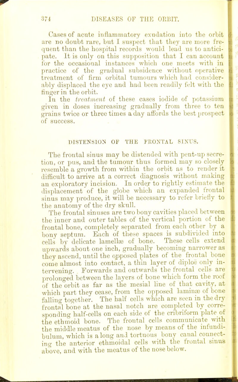 Cases of acute inflammatory exudation into tlie orbit are no doubt rare, but I suspect that tliey are more fre- quent than the hospital records would lead us to antici- pate. It is only on this supposition that I can account for the occasional instances which one meets with in practice of the gradual subsidence without operative treatment of firm orbital tumours wliich had consider- ably displaced the eye and had been readily felt with the finger in the orbit. In the treatment of these cases iodide of potassium given in doses increasing gradually from three to ten grains twice or three times a day afibrds the best prospect of success. DISTENSION OF THE FRONTAL SIXUS. The frontal sinus may be distended with pent-up secre- tion, or pus, and the tumour thus formed may so closely resemble a growth from within the orbit as to render it difficult to arrive at a correct diagnosis without making an exploratory incision. In orde;r to rightly estimate the displacement of the globe which an expanded frontal sinus may produce, it will be necessary to refer briefly to the anatomy of the dry skitll. The frontal sinuses are two bony cavities placed between the iuner and outer tables of the vertical portion of the frontal bone, completely separated from each other by a bony septum. Each of these spaces is subdivided into cells by delicate lamellaa of bone. These cells extend upwards about one inch, gradually becoming narrower as they ascend, until the opposed plates of the frontal bone come almost into contact, a thin layer of di])loe only in- tervening. Forwards and outwards the frontal cells are prolonged between the layers of bone which form the roof of the orbit as far as the mesial line of that cavity, at which part they cease, from the opposed laminp of bone falling togetlier. The half cells which are seen in the dry frontal bone at the nasal notch are completed by corre- sponding half-cells on each side of the cribriform plate of the ethmoid bone. The frontal cells communicate^ with the middle meatus of the nose by means of the infundi- bulum. which is along and tortuous bony canal connect- ing the anterior ethmoidal cells with the frontal sinus above, and with the meatus of the nose below.