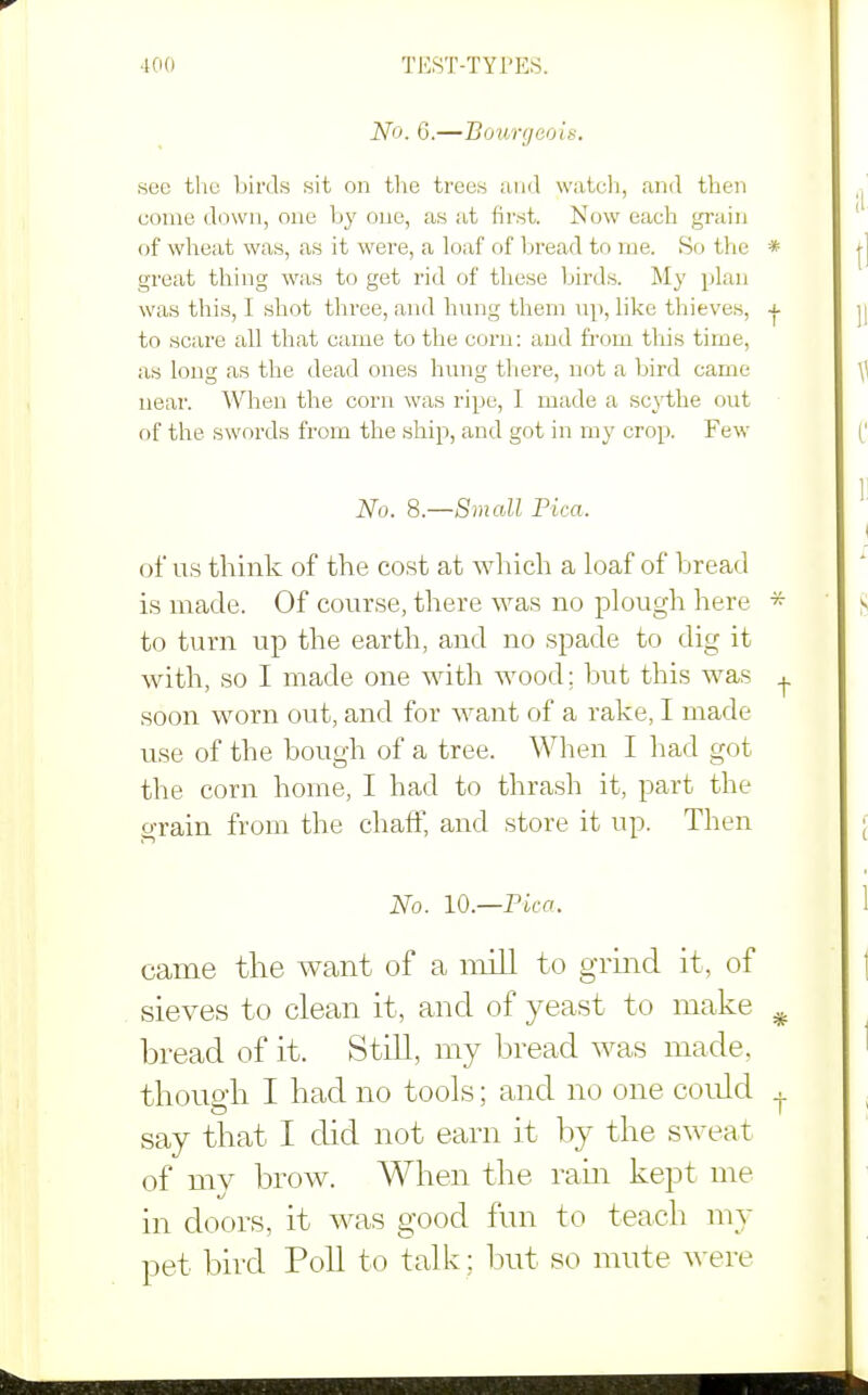 No. 6.—Bourgeois. see tlio birds sit on tlie trees and watcli, and then come down, one by one, as at first. Now each grain of wheat was, as it were, a loaf of 1:)read to me. So the great thing was to get rid of tliese birds. My plan was this, I shot three, and hung them up, like thieves, to scare all that came to the corn: and fi'om tliis time, as long as the dead ones hung there, not a bird came near. When the corn was ripe, I made a sc^iihe out of the swords from the ship, and got in my crop. Few No. 8.—Small Pica. of us think of the cost at which a loaf of bread is made. Of course, there was no plough here to turn up the earth, and no spade to dig it with, so I made one with wood; but this was soon worn out, and for want of a rake, I made use of the bough of a tree. When I had got the corn home, I had to thrash it, part the grain from the chaff, and store it up. Then No. 10.—Pica. came the want of a mill to grind it, of sieves to clean it, and of yeast to make bread of it. Still, my bread was made, thouo-b I bad no tools; and no one could say tbat I did not earn it by the sweat of my brow. When the ram kept me in doors, it was good fmi to teach my pet bird Poll to talk ; but so mute were