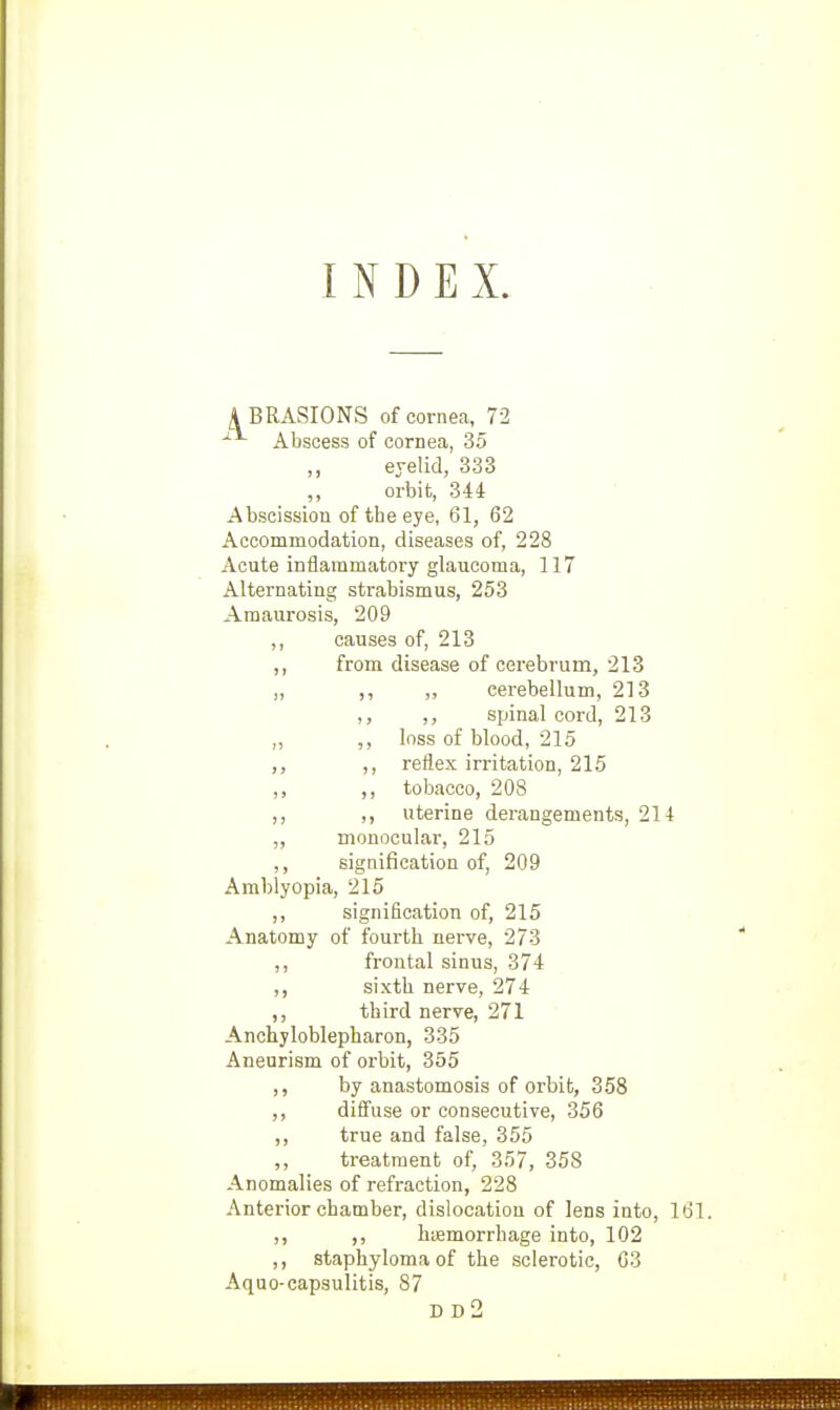 INDEX. ABRASIONS of corneca, 72 Abscess of cornea, 35 ,, eyelid, 333 ,, orbit, 344 Abscission of the eye, 61, 62 Accommodation, diseases of, 228 Acute inflammatory glaucoma, 117 Alternating strabismus, 253 Amaurosis, 209 ,, causes of, 213 ,, from disease of cerebrum, 213 „ ,, ,, cerebellum, 213 ,, ,, spinal cord, 213 „ ,, loss of blood, 215 ,, reflex irritation, 215 ,, tobacco, 208 ,, ,, uterine derangements, 214 ,, monocular, 215 signification of, 209 Amblyopia, 215 ,, signification of, 215 Anatomy of fourth nerve, 273 ,, frontal sinus, 374 ,, sixth nerve, 274 ,, third nerve, 271 Anchyloblepharon, 335 Aneurism of orbit, 355 ,, by anastomosis of orbit, 358 ,, difiuse or consecutive, 356 ,, true and false, 355 ,, treatment of, 357, 358 Anomalies of refraction, 228 Anterior chamber, dislocation of lens into, 161. ,, ,, hifimorrhage into, 102 ,, staphyloma of the sclerotic, 03 Aquo-capsulitis, 87